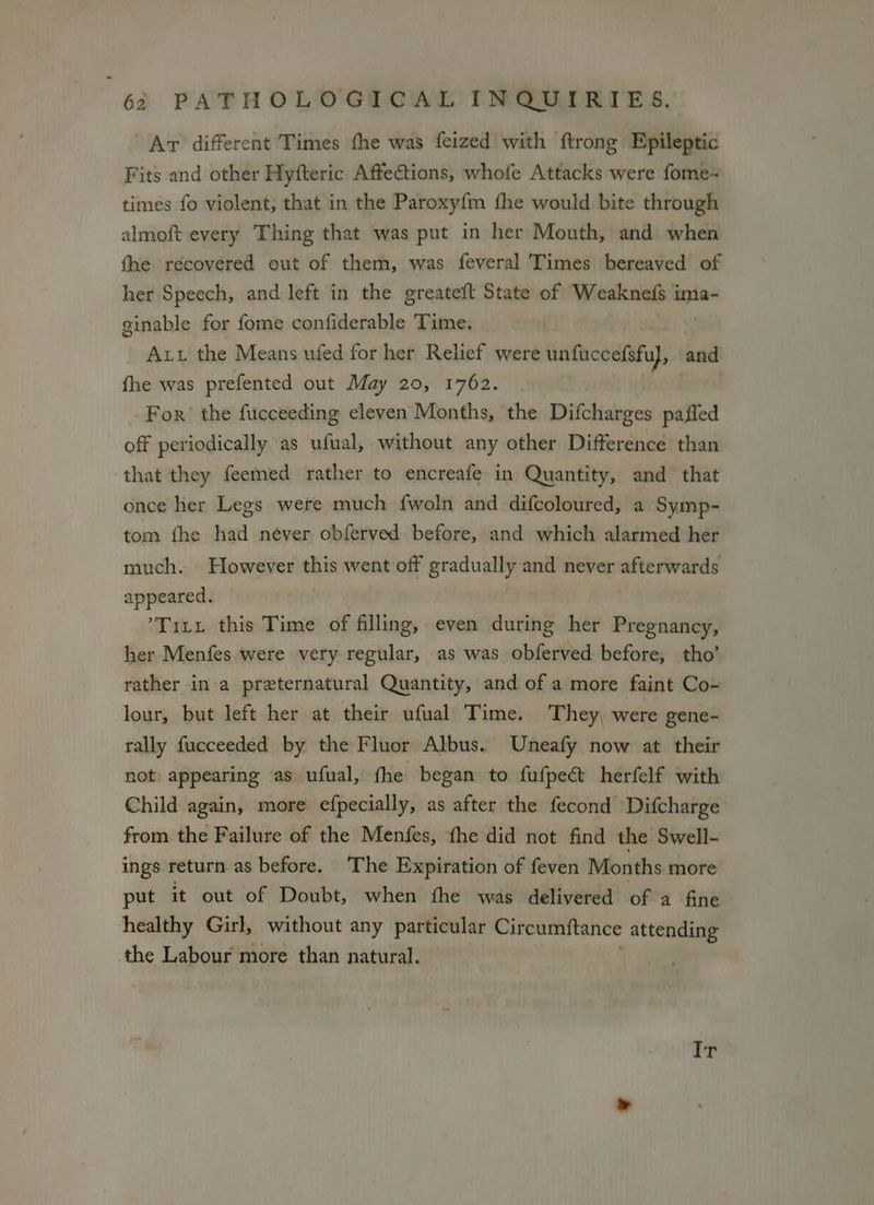 Ar different Times fhe was feized with ftrong Epileptic Fits and other Hyfteric Affections, whofe Attacks were fome- times fo violent, that in the Paroxyfm fhe would bite through almoft every Thing that was put in her Mouth, and when the récovered out of them, was feveral Times bereaved of her Speech, and left in the greateft State of Weaknefs ‘ae ginable for fome confiderable Time. Aut the Means ufed for her Relief were unfuccefsfu}, and fhe was prefented out May 20, 1762. For’ the fucceeding eleven Months, the Difcharges pafled off periodically as ufual, without any other Difference than that they feemed rather to encreafe in Quantity, and that once her Legs were much fwoln and difcoloured, a Symp- tom fhe had never obferved before, and which alarmed her much. However this went off gradually and never afterwards appeared. Titi this Time of filling, even during her Pregnancy, her Menfes were very regular, as was obferved before, tho’ rather in a preternatural Quantity, and of a more faint Co- lour, but left her at their ufual Time. They, were gene- rally fucceeded by the Fluor Albus. Uneafy now at their not appearing as ufual, fhe began to fufpeét herfelf with Child again, more efpecially, as after the fecond ‘Difcharge from the Failure of the Menfes, fhe did not find the Swell- ings return as before. The Expiration of feven Months more put it out of Doubt, when fhe was delivered of a fine healthy Girl, without any particular Circumftance attending the Labour more than natural. Ir