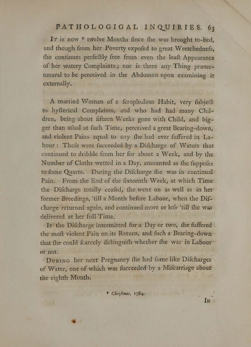 Ir is now * twelve Months fince fhe was brought to-bed, and though from her Poverty expofed to great Wretchednefs, fhe continues perfectly free from even the leaft Appearance of her watery Complaints; nor is there any Thing preter- natural to be perceived in the Abdomen upon examining it externally, A married Woman of a ferophulous Habit, very fubject to. hyfterical Complaints, and who had had many Chil- dren, being about fifteen Weeks gone with Child, and big~ ger than ufual at fuch Time, perceived a great Bearing-down, and violent Pains. equal to any fhe had ever fuffered in La- bour: Thefe were fucceeded by a Difcharge of Waters that continued to dribble from her for about a Week, and by the Number of Cloths wetted ina Day, amounted as fhe fuppofes tofome Quarts. During the Difcharge fhe was in continual: Pain. From-the End of the fixteenth Week, at which Time’ the Difcharge totally ceafed, fhe went on as well as in her)’ former Breedings, ’till a Month before Labour, when the Dif-: charge returned again, and continued more or lefs ’till fhe was delivered at her full’Time. . ‘Ir the Difcharge intermitted fora: Day or two, fhe fuffered . the moft violent Pain on.its Return, and fuch a Bearing-down- that fhe could fcarcely diftinguith whether fhe was in Labour» or not. tS ta Dvurine her next Pregnancy fhe had fome like Difcharges of Water, one of which was fucceeded' by a Milcarriage about the eighth Month, * Chrifimas, 17644 F my, In :