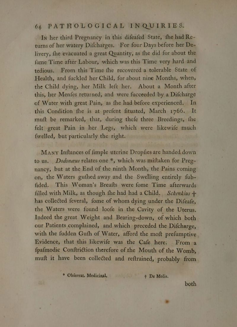 In her third Pregnancy in this difeafed State, the had Re- turns of her watery Difcharges. For four Days before her De- livery, fhe evacuated a great Quantity, as fhe did for about the fame Time after Labour, which was this Time very hard and tedious. From this Time fhe recovered a tolerable State of Health, and fuckled her Child, for about nine Months, when, the Child dying, her Milk left her. About a Month after this, her Menfes returned, and were fucceeded by a Difcharge of Water with great Pain, as {he had before experienced. In this Condition fhe is at prefent fituated, March 1766. It muft be remarked, that, during thefe three Breedings, fhe felt great Pain in her Legs, which were likewife much {welled, but particularly the right. Many Inftances of fimple uterine Dropfies are handed down to us. _Dodoneus relates one *, which was miftaken for Preg- nancy, but at the End of the ninth Month, the Pains coming on, the Waters gufhed away and the Swelling entirely fub- fided. ‘This Woman’s Breafts were fome 'Time afterwards filled with Milk, as though fhe had had a Child. Sckenkius + has collected feveral, fome of whom dying under the Difeafe, the Waters were found loofe in the Cavity of the Uterus. Indeed the great Weight and Bearing-down, of which both our Patients complained, and which preceded the Difcharge, with the fudden Guth of Water, afford the moft prefumptive | Evidence, that this likewife was the Cafe here: From a fpafmodic Conftriction therefore of the Mouth of the Womb, muft it have been collected and reftrained, probably from * Obfervat. Medicinal, + De Molis. | both