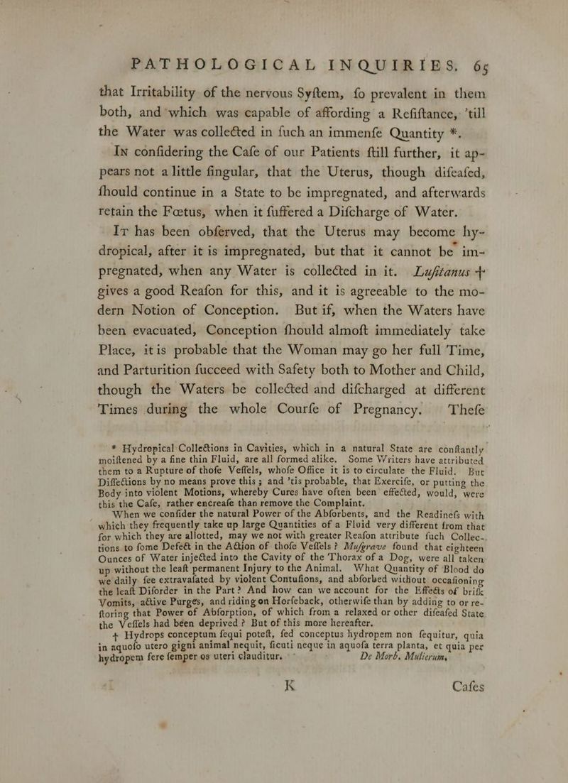 that Irritability of the nervous Syftem, fo prevalent in them both, and which was capable of affording a Refiftance, ’till the Water was collected in fuch an immenfe Quantity *, In confidering the Cafe of our Patients ftill further, it ap- pears not alittle fingular, that the Uterus, though difeafed, fhould continue in a State to be impregnated, and afterwards retain the Foetus, when it fuffered a Difcharge of Water. Ir has been obferved, that the Uterus may become hy-~ . . . . e . dropical, after it is impregnated, but that it cannot be im- pregnated, when any Water is collected in it. Lu/fitanus + gives a good Reafon for this, and it is agreeable to the mo- dern Notion of Conception. But if, when the Waters have been evacuated, Conception fhould almoft immediately take Place, itis probable that the Woman may go her full Time, and Parturition fucceed with Safety both to Mother and Child, though the Waters be collected and difcharged at different Times during the whole Courfe of Pregnancy. Thefe * Hydropical Colle&amp;tions in Cavities, which in a natural State are conftantly moiftened by a fine thin Fluid, are all formed alike. Some Writers have attributed them to a Rupture of thofe Veffels, whofe Office it is to circulate the Fluid. But DiffeCtions by no means prove this; and ’tis probable, that Exercife, or putting the Body into violent Motions, whereby Cures have often been effected, would, were this the Cafe, rather encreafe than remove the Complaint. When we confider the natural Power of the Abforbents, and the ReadinefS with which they frequently take up large Quantities of a Fluid very different from that for which they are allotted, may we not with greater Reafon attribute fuch Collec-. tions to fome Defe&amp; in the Aion of thofe Veffels? Mu/grave found that cighteen Ounces of Water injected into the Cavity of the Thorax of a Dog, were all taken up without the leaft permanent Injury tothe Animal. What Quantity of Blood do we daily fee extravafated by violent Contufions, and abforbed without occafionin g the leaft Diforder in the Part? And how can we account for the Effeéts of brifk Vomits, active Purges, and riding on Horfeback, otherwife than by adding to or re- {toring that Power of Abforption, of which from a relaxed or other difeafed State the Veffels had been deprived ? But of this more hereafter. + Hydrops conceptum fequi poteft, fed conceptus hydropem non fequitur, quia in aquofo utero gigni animal nequit, ficuti neque in aquofa terra planta, et quia per hydropem fere femper os uteri clauditur. De Morb, Mulierum, K Cafes