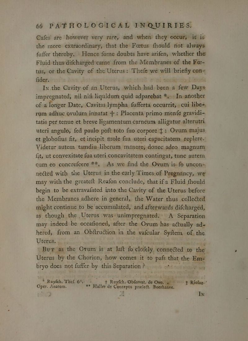 Cafes are however very rare, and when they occur, it is the more extraordinary, that the Foetus fhould not always fuffer thereby. Hence fome doubts have arifen, whether the Fluid thus'difcharged came from the Membranes of the Fe- tus, or the Cavity of the Uterus: Thefe we ei seine con~ fider. bod In.the Cavity of an Uterus, which:had Vpon a few rai impregnated, nil nifi liquidum quid adparebat *... In another of a longer Date, Cavitas lympha fufferta occurrit, » cui libes, rum adhuc ovulum innatat +: Placenta primo mente gravidi-. tatis per tenue et breve ligamentum carneum alligatur alterutri uteri angulo, fed paulo poft toto fuo corpore ¢ : Ovum majus et globofius fit, et incipit mole fua uteri eapacitatem replere. Videtur autem tamdiu liberum manere, donec adeo magnum fit, ut convexitate fua uteri concavitatem contingat, tunc autem cum eo concrefcere **, As we find the Ovum is- fo uncon- neéted with the Uterus in the early Times of Pregnancy, we’ may with the greateft Reafon conclude, that ifa Fluid fhould begin to be extravafated into the Cavity of the Uterus before the Membranes adhere in general, the Water thus collected might continue to be accumulated, and afterwards difcharged, as though the Uterus was unimpregnated.: A Separation may indeed be occafioned, after the Ovum has actually ad- hered,; from an Obftruction in the vafcular cana of, the Uterus. . Brey as the Ovum is at att fo cloiety lettin to oe Uterus by the Chorion, how comes it to pals 1 that the Em bryo does not fuffer by this Separation ? P b qed | vo otit * Ruyfeh. Thef.6%- + + Rael Obletiat. de Onesie 2 y Ricken Oper. Anatom. * Haller de andi pralea. Bookie , * 7 Al In ~
