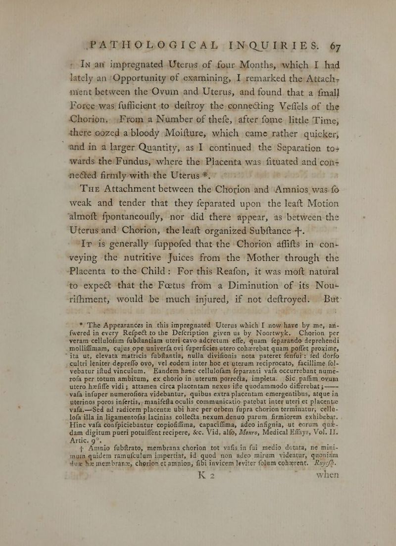 , In aw impregnated Uterus of four Months, which I had lately an | Opportunity of examining, I remarked the Attach; mient between the Ovuin and Uterus, and found that a fmall Force was fufficient to deftroy the connecting Veflels of the Chorion, From a Number of thefe, after fome little Time, there oozed a bloody Moifture, which came rather quicker, and in a larger Quantity, as I continued the Separation to+ wards the’ Fundus, where the: Placenta was fituated and con= neéted firmly with the Uterus *. Tue Attachment between the Chorion and Amnios was fo weak and tender that they feparated upon the leaft Motion ‘almoft fpontaneoutly, nor did there appear, as between the Uterus and Chorion, the leaft organized Subftance +. Ir is generally fuppofed that the Chorion affifts in con- veying the nutritive Juices from the Mother through the Placenta to the Child: For this Reafon, it was moft natural ‘to expect that the Foetus from a Diminution of its Nou+ rifhment, would be much injured, if not deftroyed. But: * The Appearances in this impregnated Uterus which I now have by me, an- _fwered in every Refpe&amp; to the Defcription given us by Noortwyk. Chorion per veram cellulofam fubftantiam uteri cavo adcretum efle, quam feparando deprehendi molliffimam, cujus ope univerfa ovi fuperficies utero coherebat quam poflet proxime, “ita ut, elevata matricis fubftantia, nulla divifionis nota pateret fenfui: fed dorfo _cultri leniter depreffo ovo, vel eodem inter hoc et uterum reciprocato, facillime fol- vebatur iftud vinculum. Eandem hance cellulofam feparanti vafa occurrebant nume- rofa per totum ambitum, ex chorio in.uterum porreéta, impleta. Sic pafim ovum utero hefiffe vidi; attamen circa placentam nexus ifte quodammodo differebat ; —- vafa infuper numerofiora videbantur, quibus extra placentam emergentibus, atque in uterinos poros infertis,,manifefta oculis communicatio patebat inter uteri et placenta vafa.—Sed ad radicem placente ubi hec per orbem fupra chorion terminatur, cella- lofa illa in ligamentofas lacinias colleta nexum.denuo parum firmiorem exhibebat. . Hinc vafa confpiciebantur copiofiflima, capaciflima, adeo infignia, ut eorum quz- dam digitum pueri potuiflent recipere, &amp;c. Vid, alfo, Monro, Medical Eflays, Vol. Il. Artic. 9°. + Amnio fubftrate, membrana chorion tot vafis in fui medio dotata, ne mini- mum, quidem ramufculum impertiat, id quod non adeo mirum videatur, quoniam dux he membranz, chorion et amnion, fibi invicem leviter folum cohzrent. Ruyc/t. — 2, P when