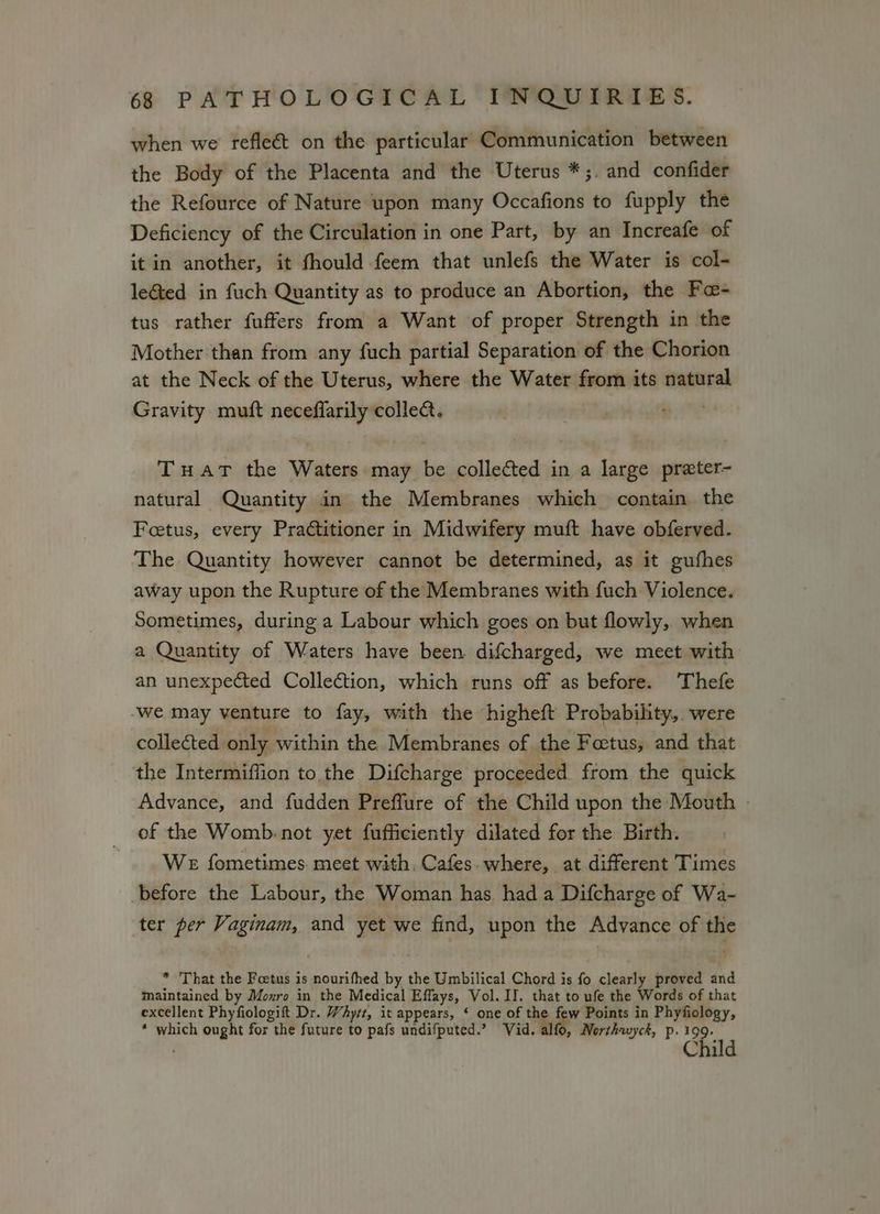 when we refle&amp; on the particular Communication between the Body of the Placenta and the Uterus *;. and confider the Refource of Nature upon many Occafions to fupply the Deficiency of the Circulation in one Part, by an Increafe of it in another, it fhould feem that unlefs the Water is col- le&amp;ted in fuch Quantity as to produce an Abortion, the Foe- tus rather fuffers from a Want of proper Strength in the Mother than from any fuch partial Separation of the Chorion at the Neck of the Uterus, where the Water from its natural Gravity muft neceffarily colle. Tuat the Waters may be collected in a large prater- natural Quantity in the Membranes which contain the Foetus, every Practitioner in Midwifery muft have obferved. The Quantity however cannot be determined, as it gufhes away upon the Rupture of the Membranes with fuch Violence. Sometimes, during a Labour which goes on but flowly, when a Quantity of Waters have been. difcharged, we meet with an unexpected Collection, which runs off as before. Thefe -we may venture to fay, with the higheft Probability, were collected only within the Membranes of the Foetus, and that the Intermiffion to the Difcharge proceeded from the quick Advance, and fudden Preffure of the Child upon the Mouth - of the Womb: not yet fufficiently dilated for the Birth. WE fometimes. meet with, Cafes. where, at different Times before the Labour, the Woman has had a Difcharge of Wa- ter per Vaginam, and yet we find, upon the Advance of the * That the Foetus is nourifhed by the Umbilical Chord is fo clearly proved and maintained by Monro in the Medical Effays, Vol. II. that to ufe the Words of that excellent Phyfiologift Dr. WAyrt, it appears, ‘ one of the few Points in Phyfiology, * which ought for the future to pafs undifputed.’ Vid. alfo, Norshwyck, p. 199 . Child