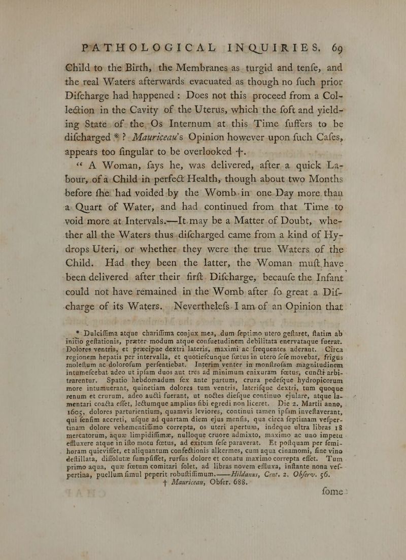 Child to the Birth, the Membranes as. turgid and tenfe, and the real Waters afterwards evacuated as though no fuch prior Difcharge had happened: Does not this proceed from a Col- leGtion in the Cavity of the Uterus, which the foft and yield- ing State. of the Os Internum at. this. Time fuffers to be difcharged * ? .Mauriceau’s Opinion however upon fuch Cafes, appears too fingular to be overlooked +. ! << A Woman, fays he, was delivered, after.a quick La- bour,.of a:Child-in perfect Health, though about two Months before fhe: had voided -by the Womb. in one.Day more. than a Quart of Water, and had continued from that Time -to void more at: Intervals.—It.may be a Matter of Doubt, whe- ther all the Waters thus.difcharged came from a kind of Hy- drops Uteri, or whether. they were the true Waters of the Child.. Had. they been the latter, the Woman mutt have been delivered after their firft. Difcharge, becaufe the Infant could not have remained. in the Womb after fo great. a Dif- charge of its Waters.. Neverthelefs.] am of an Opinion that.’ * Dalciffima atque chariffima conjux mea, .dum feptimo utero geftaret, ftatim ab initio geftationis, preter modum atque confuetudinem debilitata enervataque fuerat. Dolores ventris, et precipue dextri lateris, maximi ac frequentes aderant. Circa regionem hepatis per intervalla, et quotiefcunque foetus in utero fefe movebat, frigus moleftum ac. dolorofum perfentiebat. Interim venter in monfltrofam magnitudinem intumefcebat. adeo ut ipfam duos aut tres ad minimum enixuram foetus, cundé arbi- trarentur, Spatio hebdomadum fex ante partum, crura pedefque hydropicorum more intumuerant, quinetiam dolores tum ventris, laterifque dextri, tum quoque renum et crurum, adeo audti fuerant, ut noétes diefque continuo ejulare, atque la- mentari coa¢ta effet, letumque amplius fibi egredi non liceret. Die 2. Martii anno, 1605, dolores parturientium, quamvis leviores, continui tamen ipf{am inveftaverant, qui fenfim accreti, ufque ad quartam diem ejus menfis, qua circa feptimam vefper- tinam dolore vehementiflimo correpta, os uteri apertum, indeque ultra libras 18 mercatorum, aguz limpidifiime, nulloque cruore admixto, maximo ac uno impetu effluxere atque in ifto motu fcetus, ad exitum fefe paraverat. Et poftquam per femi- . heram quieviffet, et aliquantum confeétionis alkermes, cum aqua cinamomi, fine vino deftillata, diffolute fumpfiffet, rurfus dolore et conatu maximo correpta effet. Tum primo aqua, qu fcetum comitari folet, ad libras novem effluxa, inftante nona vef- pertina, puellum fimul peperit robuftifimum.—Hildanus, Cent, 2. Obferv. 56. + Mauriceau, Obfer. 688. fome: