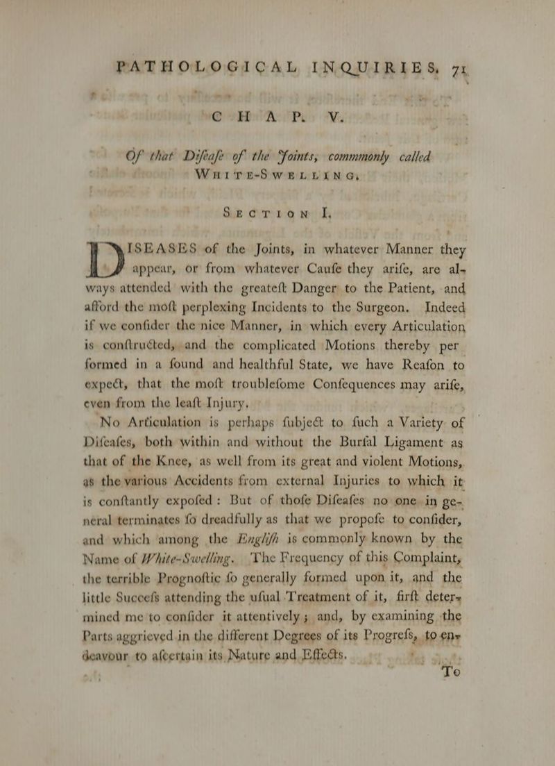 Fe ; - ; mit} ie. i a we oR As Pe Wa Of that Difeafe of the Soints, commmonly called Wuaire-SweLiLina, Stgoerron |i 1)’ SEASES of the Joints, in whatever Manner they Lf appear, or from whatever Caufe they arife, are al- ways attended with the greateft Danger to the Patient, and afford the moft perplexing Incidents to the Surgeon. Indeed if we confider the nice Manner, in which every Articulation is conftruéted, and the complicated Motions thereby per formed in a found and healthful State, we have Reafon to expect, that the moft troublefome Confequences may arife, even from the leaft Injury, ‘No Articulation is perhaps fubje&amp; to fuch a Variety of Difeafes, both within and without the Burtal Ligament as that of the Knee, as well from its great and violent Motions, as the various Accidents from external Injuries to which it is conftantly expofed: But of thofe Difeafes no one. in ge- neral terminates fo dreadfully as that we propofe to confider, and which among the Ezg/i/h is commonly known by the Name of White-Swelling. ‘The Frequency of this Complaint, the terrible Prognoftic fo generally formed upon it, and the little Succefs attending the ufual ‘Treatment of it, firft deters mined me to confider it attentively; and, by examining the Parts aggrieved in the different Degrees of its Progrefs, to ene deavour to alcertain its Nature, and Effects. ad shot: a re