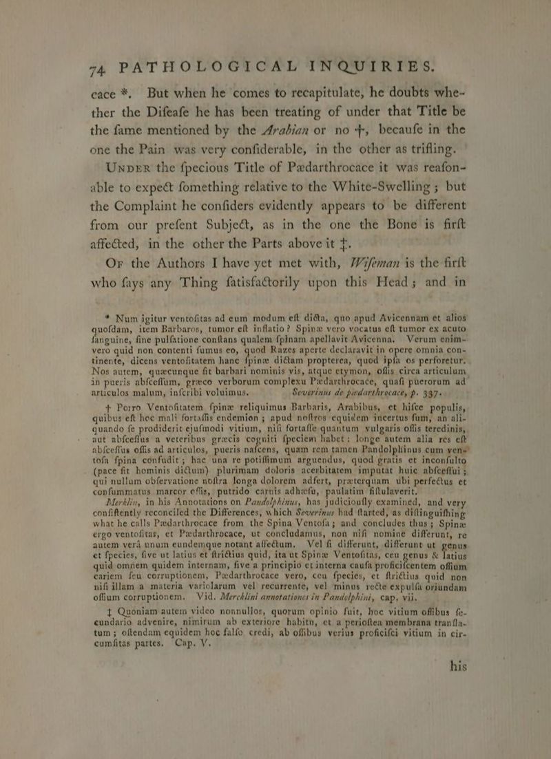 cace *, But when he comes to recapitulate, he doubts whe- ther the Difeafe he has been treating of under that Title be the fame mentioned by the Aradian or no +, becaufe in the one the Pain was very confiderable, in the other as trifling. Unper the fpecious Title of Padarthrocace it was reafon- able to expect fomething relative to the White-Swelling ; but the Complaint he confiders evidently appears to be different from our prefent Subject, as in the one the Bone is firft affected, in the other the Parts above it t. Or the Authors I have yet met with, Wifeman is the firtt who fays any Thing fatisfactorily upon this Head; and in ” Num igitur ventofitas ad eum modum eft dia, quo apud Avicennam et alios uofdam, item Barbaros, tumor elt inflatio? Spinw vero vocatus ef tumor ex acuto feiguin’, fine pulfatione conftans qualem {pinam apellavit Avicenna, Verum enim- vero quid non contenti fumus eo, quod Razes aperte declaravit in opere omnia con~ tinente, dicens ventofitatem hance fpinw dictam propterea, quod ipfa os perforetur. Nos autem, quecunque fit barbari nominis vis, atque etymon, offis circa articulum in pueris abfceflum, grvco verborum complexu Piedarthrocace, quafi puerorum ad articulos malum, in{cribi voluimus, Severinus de pedarthrocace, p. 397+ + Porro Ventofitatem fpinw reliquimus Barbaris, Arabibus, et hifce populis, quibus eft hoc mali fortaffis endemion ; apud noftros equidem incertus fum, an ali- guando fe prodiderit ejufmodi vitium, nifi fortaffe quantum vulgaris oflis teredinis, aut abfceflus a veteribus grecis cogniti fpeciem habct; longe autem alia res eft ab{ceflus offis ad articulos, pueris nafcens, quam rem tamen Pandolphinus cum ven= tofa fpina confadit; hac una re potiflimum arguendus, quod gratis et inconfulto (pace fit hominis di€tum) plurimam doloris acerbitatem imputat huic abfceffui ; qui nullum obfervatione noftra longa dolorem adfert, praterquam ubi perfectus et confummatus marcor ofis, putrido carnis adhwfu, paulatim filtulaverit, Merklin, in his Annotations on Pandolphinus, has judicioufly examined, and very confiftently reconciled the Differences, which Sewerinus had flarted, as diftinguifhing what he calls Pedarthrocace from the Spina Ventofa; and concludes thus; Spine ergo ventofitas, et Padarthrocace, ut concludamus, non nifi nomine differunt, re autem verd unum eundemque notant affectum, Vel fi differunt, differunt ut genus et fpecies, five ut latius et ftri€tius quid, ita ut Spinw Ventofitas, ceu genus & latius quid omnem quidem internam, five a principio et interna caufa proficifcentem offium cariem feu corruptionem, Pwdarthrocace vero, ceu fpecies, et ftridius quid non nifi illam a materia variolarum vel recurrente, vel minus recte expulfa oriundam offium corruptionem. Vid. Mercklini annotationes in Pandolphini, cap, vii. { Quoniam autem video nonnullos, quorum opinio fuit, hoc vitium offibus fe. cundario advenire, nimirum ab exteriore habitu, et a perioftea membrana tran fla. tum ; oftendam equidem hoe falfo credi, ab offibus verius proficifei vitium in cir. cumfitas partes, Cap. V. his