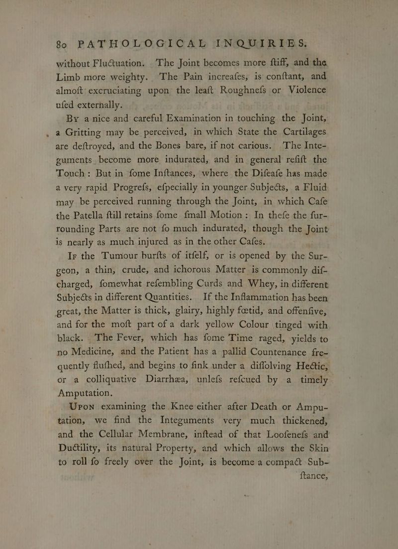 without Fluctuation. The Joint becomes more ftiff, and the Limb more weighty. The Pain increafes, is conftant, and almoft: excruciating upon the leaft Roughnefs or Violence ufed externally. By a nice and careful Examination in touching the Joint, a Gritting may be perceived, in which State the Cartilages are deftroyed, and the Bones bare, if not carious. The Inte- guments become more indurated, and in general refift the Touch: But in fome Inftances, where the Difeafe has made a very rapid Progrefs, efpecially in younger Subjects, a Fluid may be perceived running through the Joint, in which Cafe the Patella ftill retains fome fmall Motion: In thefe the fur- rounding Parts are not fo much indurated, though the Joint is nearly as much injured as in the other Cafes. Ir the Tumour burfts of itfelf, or is opened by the Sur- geon, a thin, crude, and ichorous Matter is commonly dif- charged, fomewhat refembling Curds and Whey, in different Subjects in different Quantities. If the Inflammation has been great, the Matter is thick, glairy, highly fetid, and offenfive, and for the moft part of a dark yellow Colour tinged with black. The Fever, which has fome Time raged, yields to no Medicine, and the Patient has a pallid Countenance fre- quently fluthed, and begins to fink under a diffolving Heétic, or a colliquative Diarrhea, unlefs refcued by a timely Amputation. | Upon examining the Knee either after Death or Ampu- tation, we find the Integuments very much _ thickened, and the Cellular Membrane, inftead of that Loofenefs and Ductility, its natural Property, and which allows the Skin to roll fo freely over the Joint, is become a compact Sub- ftance,