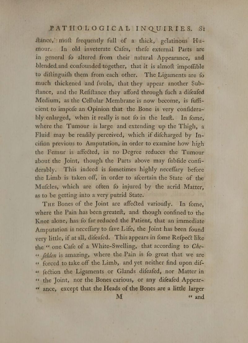 tanec,» moft frequently full of a thick, gelatinous Hu- mour. In old inveterate Cafes, thefe external Parts are in general fo altered from their natural Appearance, and blended.and confounded together, that it is almoft impoffible to diftinguifh them from each other. The Ligaments are fo much thickened and fwoln, that they appear another Sub- {tance, and the Refiftance they afford through fuch a difeafed Medium, as the Cellular Membrane is now become, is fuffi- cient to impofe an Opinion that the Bone is very confidera~ bly enlarged, when it really is not fo in the leaft. In fome, where the Tumour is large and extending up the Thigh, a Fluid may be readily perceived, which if difcharged by In- cifion previous to Amputation, in order to examine how high the Femur is affected, in no Degree reduces the Tumour about the Joint, though the Parts above may fubfide confi- derably. This indeed is fometimes highly neceffary before the Limb is taken off, in order to afcertain the State of the Mutcles, which are often fo injured by the acrid Matter, as to be getting into a very putrid State. Tur Bones of the Joint are affected varioufly. In fome, where the Pain has been greateft, and though confined to the Knee alone, has fo far reduced the Patient, that an immediate Amputation is neceflary to fave Life, the Joint has been found very little, if at all, difeafed. This appears in fome Refpect like the “ one Cafe of a White-Swelling, that according to Che- «« felden is amazing, where the Pain is fo great that we are « forced to take off the Limb,. and yet neither find upon dif- « {eétion the Ligaments or Glands difeafed, nor Matter in «« the Joint, nor the Bones carious, or any difeafed Appear- « ance, except that the Heads of the Bones are a little larger M © and