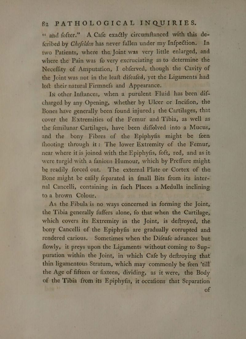 and fofter.? A Cafe exa@ly circumftanced with this de- feribed by Chefelden has never fallen under my Infpection. In two Patients, where the Joint was very little enlarged, and where the’ Pain was fo very excruciating as to determine the Neceflity of Amputation, I obferved, though the Cavity of the Joint was not in the leaft difeafed, yet the Ligaments had loft their natural Firmnefs and Appearance. In other Inftances, when a purulent Fluid has been dif- charged by any Opening, whether by Ulcer or Incifion, the Bones have generally been found injured; the Cartilages, that cover the Extremities of the Femur and Tibia, as well as the femilunar Cartilages, have been diffolved into a Mucus, and the bony Fibres of the Epiphyfis might be feen fhooting through it: The lower Extremity of the Femur, near where it is joined with the Epiphyfis, foft, red, and as it were turgid with a fanious Humour, which by Preffure might be readily forced out. ‘The external Plate or Cortex of the Bone might be eafily feparated in fmall Bits from its inter- nal Cancelli, containing in fuch Places a Medulla inclining toa brown Colour. As the Fibula is no ways concerned in forming the Joint, the Tibia generally fuffers alone, fo that when the Cartilage, which covers its Extremity in the Joint, is deftroyed, the bony Cancelli of the Epiphyfis are gradually corrupted and rendered carious. Sometimes when the Difeafe advances but flowly, it preys upon the Ligaments without coming to Sup- puration within the Joint, in which Cafe by deftroying that thin ligamentous Stratum, which may commonly be feen ’till the Age of fifteen or fixteen, dividing, as it were, the Body of the Tibia from its Epiphyfis, it occafions that Separation of