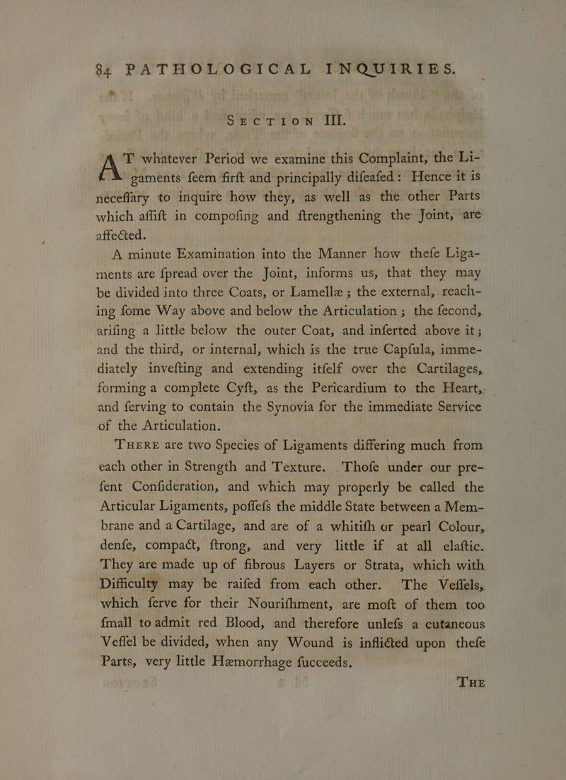 SECTION III. T whatever Period we examine this Complaint, the Li- gaments feem firft and principally difeafed: Hence it is neceflary to inquire how they, as well as the other Parts which aflift in compofing and ftrengthening the Joint, are affected. A minute Examination into the Manner how thefe Liga- ments are fpread over the Joint, informs us, that they may be divided into three Coats, or Lamelle ; the external, reach- ing fome Way above and below the Articulation ; the fecond, arifing a little below the outer Coat, and inferted above it; and the third, or internal, which is the true Capfula, imme- diately invefting and extending itfelf over the Cartilages, forming a complete Cyft, as the Pericardium to the Heart,. and ferving to contain the Synovia for the immediate Service of the Articulation. THERE are two Species of Ligaments differing much from each other in Strength and Texture. Thofe under our pre- fent Confideration, and which may properly be called the Articular Ligaments, poflefs the middle State between a Mem- brane and a Cartilage, and are of a whitifh or pearl Colour, denfe, compact, f{trong, and very little if at all elaftic. They are made up of fibrous Layers or Strata, which with Difficulty may be raifed from each other. The Veflels, which ferve for their Nourifhment, are moft of them too {mall to admit red Blood, and therefore unlefs a cutaneous Vefiel be divided, when any Wound is infli€ted upon thefe Parts, very little Hemorrhage fucceeds, THE