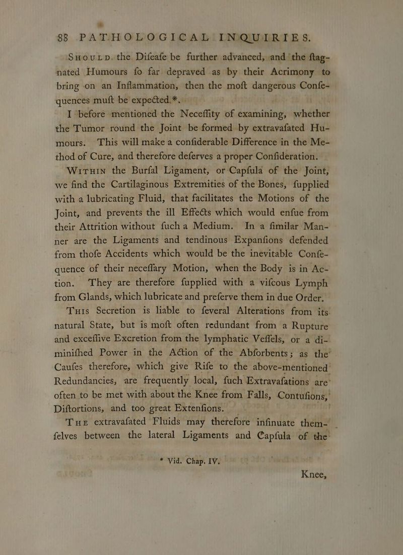 SHoutrp. the Difeafe be further advanced, and the ftag- nated Humours fo far depraved as by their Acrimony to bring on an Inflammation, then the moft dangerous Confe- quences muft be expected.*. I ‘before mentioned the Neceflity of examining, ene the Tumor round the Joint be formed by extravafated Hu- mours. This will make a confiderable Difference in the Me- thod of Cure, and therefore deferves a proper Confideration. Wiruin the Burfal Ligament, or Capfula of the Joint, we find the Cartilaginous Extremities of the Bones, fupplied with a lubricating Fluid, that facilitates the Motions of the Joint, and prevents the ill Effects which would enfue from their Attrition without fucha Medium. In a fimilar Man- ner are the Ligaments and tendinous Expanfions defended from thofe Accidents which would be the inevitable Confe- quence of their neceflary Motion, when the Body is in Ac- tion. They are therefore fupplied with a vifcous Lymph from Glands, which lubricate and preferve them in due Order. Tuis Secretion is liable to feveral Alterations from its. natural State, but is moft often redundant from a Rupture and exceflive Excretion from the lymphatic Veffels, or a di- minifhed Power in the Aétion of the Abforbents; as the’ Caufes therefore, which give Rife to the above-mentioned Redundancies, are frequently local, fuch Extravafations are’ often to be met with about the Knee from Falls, Contufions, Diftortions, and too great Extenfions. _ tat Tue extravafated Fluids may therefore infinuate them- _ felves between the lateral Ligaments and Capfula of the * Vid. Chap. IV. Knee,