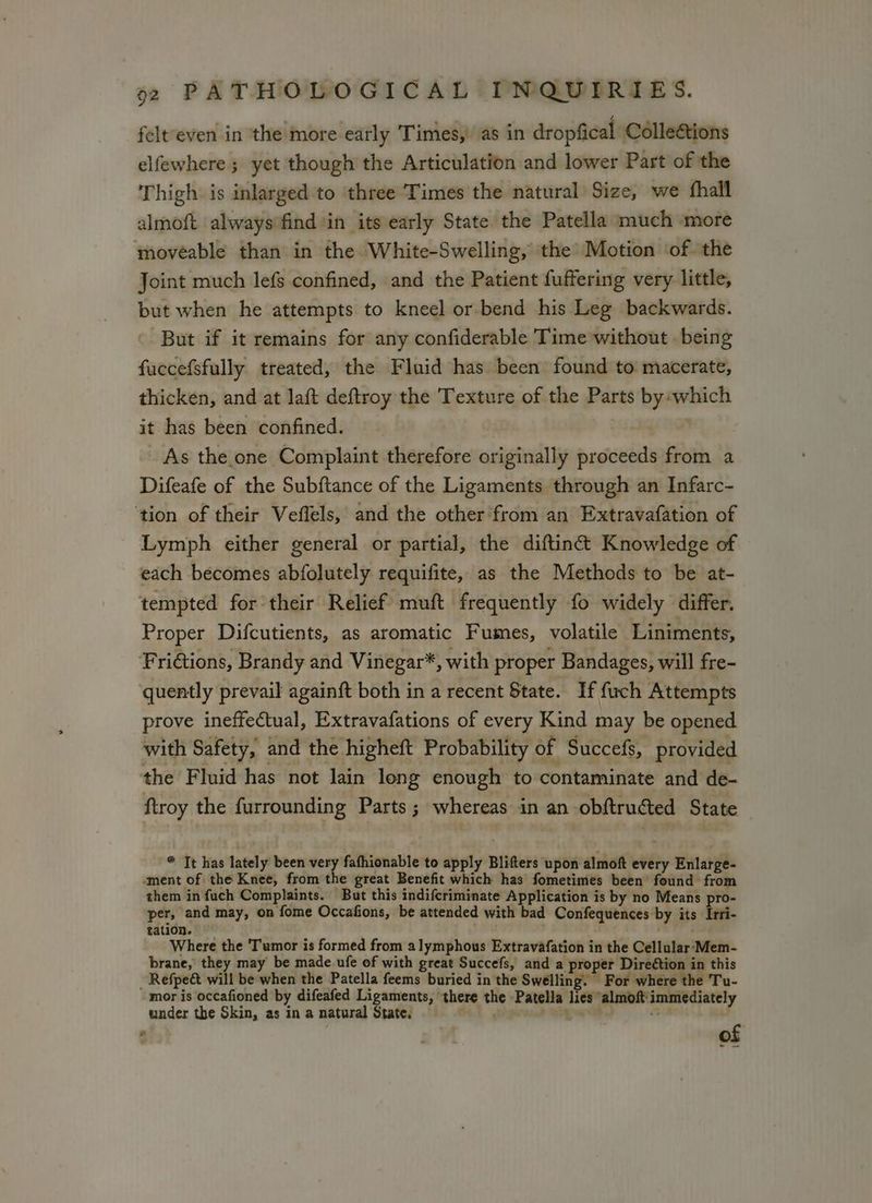 felteven in the more early Times, as in dropfical Colleations elfewhere ; yet though the Articulation and lower Part of the Thigh is inlarged to three Times the natural Size, we fhall almoft alwaysifind in its early State the Patella much more moveable than in the White-Swelling, the Motion ‘of the Joint much lefs confined, and the Patient fuffering very little, but when he attempts to kneel or bend his Leg backwards. But if it remains for any confiderable Time without . being fuccefsfully treated, the Fluid has been found to macerate, thicken, and at laft deftroy the Texture of the Parts by which it has been confined. As the one Complaint therefore originally proceeds from a Difeafe of the Subftance of the Ligaments through an Infarc- ‘tion of their Veffels, and the other‘from an Extravafation of Lymph either general or partial, the diftinét Knowledge of each becomes abfolutely requifite, as the Methods to be at- tempted for their Relief muft frequently fo widely differ. Proper Difcutients, as aromatic Fumes, volatile Liniments, Fri@tions, Brandy and Vinegar*, with proper Bandages, will fre- quently prevail againft both in a recent State. If fuch Attempts prove ineffectual, Extravafations of every Kind may be opened with Safety, and the higheft Probability of Succefs, provided the Fluid has not lain leng enough to contaminate and de- ftroy the furrounding Parts ; whereas in an obftruéted State * It has lately been very fafhionable to apply Blifters upon almoft every Enlarge- ment of the Knee, from the great Benefit which has fometimes been found from them in fuch Complaints. But this indifcriminate Application is by no Means pro- per, and may, on fome Occafions, be attended with bad Confequences by its Irri- tation. ei th Where the Tumor is formed from alymphous Extravafation in the Cellular‘:Mem- brane, they may be made. ufe of with great Succefs, and a proper Direction in this _ Refpe& will be when the Patella feems buried in the Swelling. For wiliere the Tu- mor is occafioned by difeafed Ligaments, there the Patella lies almoft'immediately under the Skin, as inanatural State, i, does Yas: : gv of