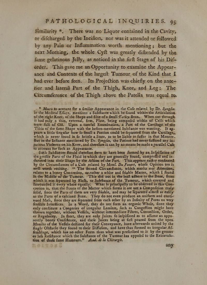 Similarity *, ‘There was no Liquor contained in the Cavity,. or difcharged. by the Incifion, nor was it attended or followed: by any Pain or Inflammation worth mentioning; but the next Morning, the whole Cyft was greatly diftended. by the. fame gelatinous Jelly, as noticed in the firft Stage of his Dif- order, This gave me an:Opportunity to-examine the Appear- ance and Contents of the largeft Tumour of the Kind that I hadsever before feen. Its Projection was chiefly on the ante-. ftior and lateral Part of the Thigh, Knee, and Leg:. The: Circumference of the Thigh. above the Patella was equal. to _. * Moxro to account for a fimilar Appearance in the Cafe related by Dr. Syxp/fon- in the Medical Effays, mentions a Subfance which he found. within the Articulation. of the right Knee, of the Shape and Size of'a {mall Turkey-Bean.. When-cut through it had only a thin, external, firm, Plate, being compofed. within of Cells which. were full ef Oil. Upon a. careful Examination, a Part of the Cartilage of-the Tibia of the fame Shape with the before-mentioned Subftance was wanting. It ap- pears a little fingalar how fo fmall a Portion could: be:feparated from the Cartilage,. which is never found in fo brittle a State, as to be liable to fuffer in that Manner.. But im the Inftance mentioned by Dr: Symp/on, the Patient had never fuffered any in- jurious Violence on his Knee, and therefore it.can by no means. be made a parallel Cafe to account for fuch an Appearance. : . Such Subftances fhould therefore feem to have-been formed by an In{piflation of the groffer Parts of the Fluid inwhich they are generally found, compreffed and in- durated’into their Shape by the Attion of the:Part. ‘This.appears rather confirmed by the Circumftances of a Cafe related by Monf. Du Fouart, whofe Opinion too is well worth reciting. ‘* The fecond Circumftance, which merits our Attention, relates to a boney Concretion, oxrather a white and friable Matter, which I found: in the Middle of the’ Tumour. This did not in the leaft adhere to the Bone, from: which it was fepa: by Elefh, or Subftance of the Tumour, which covered and forrounded it every where equally: What is principally to be obferved in this Con- cretion is, that the Strata of the Matter which forms it are not. a Compofition truly folid, fince the Parts of them are very friable, and may be feparated almoft as eafily as the Parts of a calcined Bone. They do not even produce an uniform and conti- nued Mafs, fince they are feparated from each other by an Infinity of Pores on very fenfible Interftices. In a Word, they do not form an organic Whole, fince they only conftitute a Congeries of irregular Laminz, fuch as eee rate might have thrown together, without Veflels, without intermediate Fibres, Connection, Order, or Regularity. In fhort,. they are only Juices fo infpiflated as to affume an appa- rently boney Confiftence, and thefe Juices being at firft poured from the open. Mouths of the Veffels-deftined for their Conveyance, have afterwards united by the fingle Obftacle they found to their Diffufion, and have thus formed an irregular Af- femblage, which has no other Form than what was prefcribed to it by the greater or lefs Refiftance which the Subftance of the Tumour has oppofed to the Extravafa-. tion. of thofe fame Humours.” Acad, de Ja Chirurgie, any