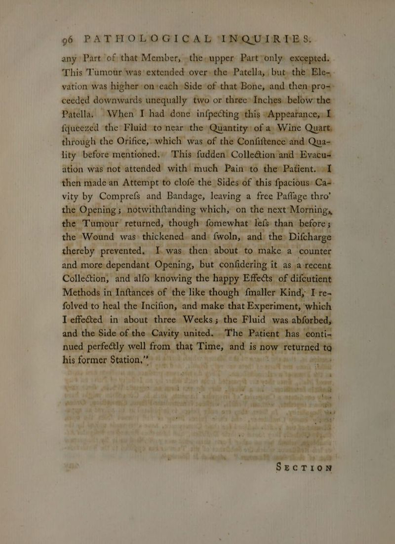 any Part of that Member, the upper Part only excepted. This ‘Tumour was’ aihinideds over: the Patella, but, the Ele-. vation was higher on+each Side of that Bohejaands then pro-: ceeded downwards unequally two or three: Inches below the Patella. When I had done infpecting this “Appeatance,, I {queezed the Fluid to near the Quantity) of a, Wine Quart, through the Orifice, which was of the Confiftence’ and Qua- lity before mentioned.. This fudden Colle@tion and» Evacus ation was not attended with much Pain to the» Patient. 91 then made an Attempt to clofe the Sides of this fpacious: Ca vity by Comprefs and Bandage, leaving a free Paflage thro’ the Opening ; notwithftanding which, on the ip bine Set, returned, though fomewhat I ain he, Ditharge 3 the Wound was: thickened. and. fwoln, and: thereby prevented, I.was then about to aoe: a aye and more dependant Opening, but confidering it. as waitecens Collection, and alfo knowing the happy Effects’ of difcutient Methods in Inftances of the Prk aid fmaller Kind, Rte. folved to heal the Incifion, and make t Experiment, which I effected. in about ‘three Weeks 5 pe was abforbed, hed sites well ty his former Station,” ta ia ri : tart i ah tye > yer tae al tT (ee ae ATA 1 b v7 .wiW « al 153 tad’ '~hadd Me 2a. . - eta ee ee “ug cri : ¢ «“ 4 eal woes soredt leader bortreal yt eGR ce ith ote eosin) pl P in j ‘ : : . ; ger. : e , 3 _ 9 aw oly é ; » ot he Senne Fowmo x ag Sint SECTION