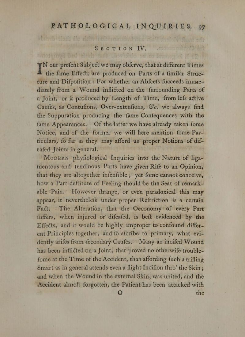 Section IV, oe our prefent Subject we may obferve, that at different Times the fame Effects are produced on Parts of a fimilar Struc- ture and Difpofition : For whether an Abfcefs fucceeds imme- diately from a Wound inflicted on the furrounding Parts of a Joint, or is produced by Length of Time, from lefs active Caufes, as Contufions, Over-extenfions, &c. we always find the Suppuration producing the fame Confequences with the fame Appearances. Of the latter we have already taken fome Notice, and of the former we will here mention fome Par- ticulars, fo far as they may afford us proper Notions of dif- eafed Joints in general. . Mopern phyfiological Inquiries into the Nature of liga- tnentous and tendinous Parts have given Rife to an Opinion, that they are altogether infenfible ; yet fome cannot conceive, how a Part deftitute of Feeling fhould be the Seat of remark- able Pain. However ftrange, or even paradoxical this may appear, it neverthelefs under proper Reftriction is a certain Fac. The Alteration, that the Oeconomy of every Pare fuffers, when injured or’ difeafed, is beft evidenced by the Effects, and it would be highly improper to confound differ- ent Principles together, and fo afcribe to primary, what evi- dently arifes from fecondary Caufes. Many an incifed Wound has been inflicted on a Joint, that proved no otherwife trouble- {ome at the Time of the Accident, than affording fuch a trifling Smart as in general attends even a flight Incifion thro’ the Skin ; and when the Wound in the external Skin, was united, and the Accident almoft forgotten, the Patient has been attacked with O the