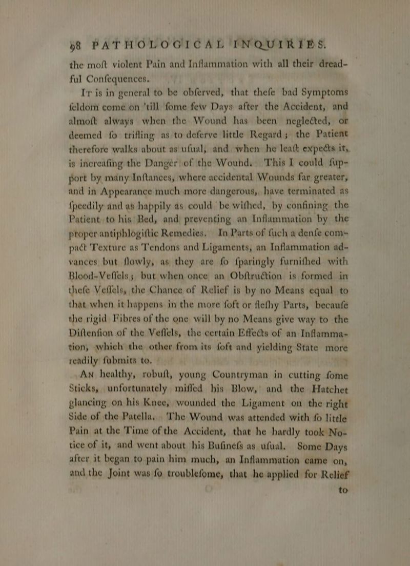 the moft violent Pain and Inflammation with all their dread- — ful Confequences. Ir is in general to be obferved, that thefe bad Symptoms feldom come on till fome few Days after the Accident, and almoft always when the Wound has been neglected, or deemed fo trifling as to deferve little Regard; the Patient therefore walks about as ufual, and when he leatt expects it, is increafing the Dangér of the Wound, ‘This I could fup- port by many Inftances, where accidental Wounds far greater, and in Appearance much more dangerous,, have terminated as {peedily and as happily as could be withed, by confining the Patient to his’ Bed, and preventing an Inflammation by the proper antiphlogiftic Remedies. In Parts of fuch a denfe com- pact 'Texture as 'Tendons and Ligaments, an Inflammation ad- vances but flowly, as they are fo f{paringly furnifhed with Blood-Veflels; but when once an Obftruction. is formed in thefe Veflels, the Chance of Relief is by no Means equal to that when it happens in the more foft or flefhy Parts, becaufe the rigid Vibres of the one will by no Means give way to the Diftenfion of the Veflels, the certain Effects of an Inflamma- tion, which the other from its {oft and yielding State more readily fubmits to, | ; Aw healthy, robuft, young Countryman in cutting fome Sticks, unfortunately miffed his Blow, and the Hatchet glancing on his Knee, wounded the Ligament on the right Side of the Patella, ‘The Wound was attended with fo little Pain at the Time of the Accident, that he hardly took No- tice of it, and went about his Bufinefs as ufual. Some Days after it began to pain him much, an Inflammation came on, and the Joint was fo troublefome, that he applied for Relief to