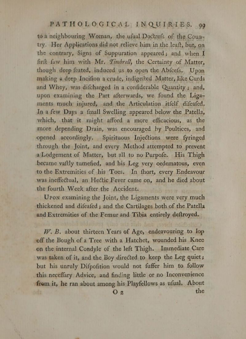 toa neighbouring Woman, the ufual Doctrefs of the Coun- try. Her Applications did not relieve him, in the leaft, but, on the contrary, Signs of Suppuration appeared; and when I firt faw him with Mr. Zimérel/, the Certainty of Matter, though deep feated, induced us to open the Abfcefs. Upon making a deep Incifion a crude, indigefted Matter, like Curds and Whey, was difcharged in a confiderable Quantity ; and, upon examining the Part afterwards, we found the Liga- ments much injured, and the Articulation. itfelf difeafed. In a few Days a finall Swelling appeared below the Patella, which, that it might afford a more efficacious, as the more depending Drain, was encouraged by Poultices, and opened accordingly. Spirituous Injections were fyringed through the Joint, and every Method attempted to prevent a'Lodgement of Matter, but all to no Purpofe. His Thigh became vaftly tumefied, and his Leg very oedematous, even to the Extremities of his Toes, In fhort, every Endeavour was ineffectual, an Heétic Fever came on, and he died about the fourth Week after the Accident. Upon examining the Joint, the Ligaments were very much thickened and difeafed ; and the Cartilages both of the Patella and Extremities of the Femur and Tibia entirely deftroyed. W. B. about thirteen Years of Age, endeavouring to lop off the Bough of a Tree with a Hatchet, wounded his Knee on the internal Condyle of the left Thigh. Immediate Care was taken of it, and the Boy directed to keep the Leg quiet ; but his unruly Difpofition would not fuffer him to follow this neceflary Advice, and finding little or no Inconvenience from it, he ran about among his Playfellows as ufual, About