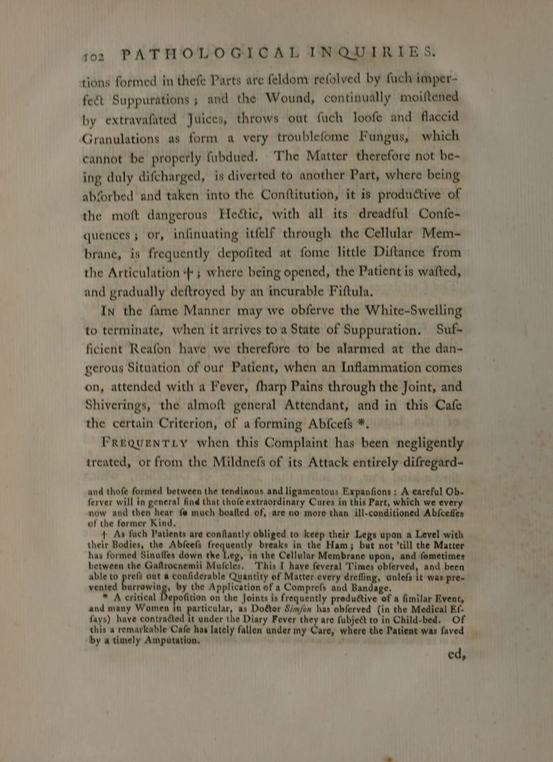 tions formed in thefe Parts are feldom refolved by fuch imper- fect Suppurations ; and the Wound, continually moiftened by extravafated Juices, throws out fuch loofe and flaccid Granulations as form a very troublefome Fungus, which cannot be properly fubdued. ‘The Matter therefore not be- ing duly difcharged, is diverted to another Part, where being abforbed and taken into the Conttitution, it is productive of the moft dangerous Heétic, with all its dreadful Confe- quences or, infinuating itfelf through the Cellular Mem-~ brane, is frequently depofited at fome little Diftance from the Articulation ; where being opened, the Patient is wafted, and gradually deftroyed by an incurable Fiftula, In the fame Manner may we obferve the White-Swelling to terminate, when it arrives toa State of Suppuration, Suf- ficient Reafon have we therefore to be alarmed at the dan- gerous Situation of our Patient, when an Inflammation comes on, attended with a Fever, fharp Pains through the Joint, and Shiverings, the almoft general Attendant, and in this Cafe the certain Criterion, of a forming Abfcefs *. PrequentLy when this Complaint has been negligently treated, or from the Mildnefs of its Attack entirely difregard- and thofe formed between the tendinous and ligamentous Expanfions : A careful Ob. ferver will in general find that thofe extraordinary Cures in this Part, which we every now and then hear ¢@ much boafted of, are no more than ill-conditioned Abicedles of the former Kind, + Ae fuch Patients are confantly obliged to keep their Legs upon a Level with their Bodies, the Abfeefs frequently breaks in the Ham; but not ’till the Matter has formed Sinuffes down the Leg, in the Cellular Membrane upon, and fometimes between the Gaftrocnemii Mufcles, This I have feveral Times obferved, and been able to pref out @ confiderable Quantity of Matter every drefling, unlefs it was pre- vented burrowing, by the Application of a Comprefs and Bandage. * A critical Depofition on the Joints is frequently produétive of a fimilar Event, and many Women in particular, as Door Simon has obferved (in the Medical Ef- fays) have contracted it under the Diary Fever they are fubject to in Child-bed. Of this a remarkable Cafe has lately fallen under my Care, where the Patient was faved by a timely Amputation, ’ ed,