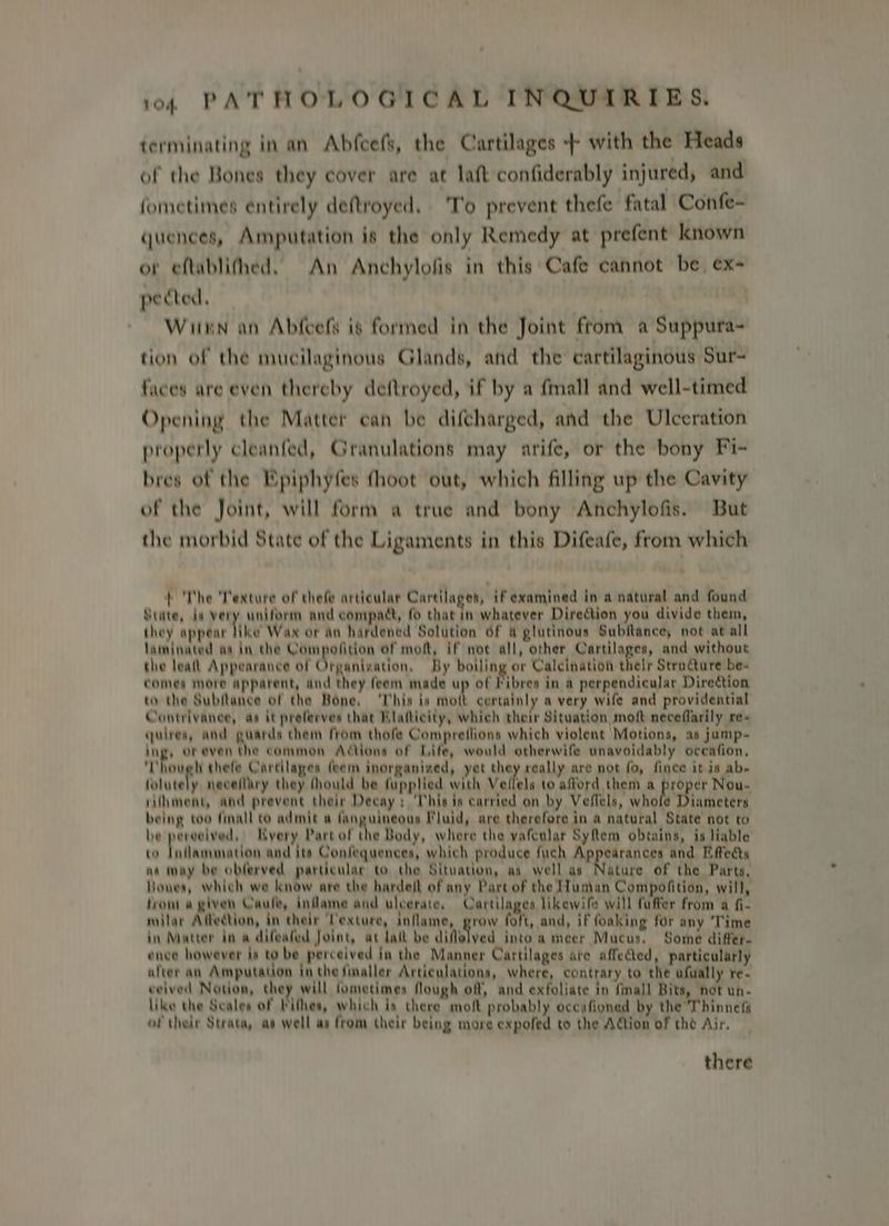 terminating in an Abfcefs, the Cartilages + with the Heads of the Bones they cover are at lait confiderably injured, and fometimes entirely deftroyed, 'T'o prevent thefe fatal Confe- quences, Amputation is the only Remedy at prefent known or eftablithed, An Anchylofis in this Cafe cannot be ex- pected, | | Winn an Abfcefs is formed in the Joint ftom a Suppura~ tion of the mucilaginous Glands, and the cartilaginous Sur- faces are even thereby deftroyed, if by a fmall and well-timed Opening the Matter can be diftharged, and the Ulceration properly cleanfed, Granulations may arife, or the bony Fi- bres of the Epiphyfes fhoot out, which filling up the Cavity of the Joint, will form a true and bony Anchylofis. But the morbid State of the Ligaments in this Difeafe, from which } The Texture of thefe articular Cartilages, ifexamined in a natural and found State, ia very uniform and compact, fo that in whatever Direction you divide them, they appear hike Wax or an hardened Solution 6f & glutinous Subitance, not at all laminated aa in the Compofition of moft, if not all, other Cartilages, and without the lealt Appearance of Organization, By boiling or Calcination their Structure be- comes more apparent, and they feem made up of Fibres in a perpendicular Direction to the Subflance of the Bone, ‘This is mott certainly a very wife and providential Contrivance, as it preferves that Blatticity, which their Situation moft neceflarily re- quirea, afd guards them from thofe Compreflions which violent Motions, as jump- ing, or even the common Actions of Life, would otherwife unavoidably occafion, Though thefe Cartilages feem inorganived, yet they really are not fo, fince it is ab- folutely neceflary they thould be fupplied with Veffels to afford them a Bie er Nou- rifhment, and prevent their Decay: ‘This is carried on by Veflels, whofe ianietets being too finall co admit a nguiqeans Fluid, are therefore in a natural State not to be perceived, HKyery Partof the Body, where the vafeular Syflem obtains, is liable to Inflammation and its Confequences, which produce fuch ARPASTEH CHE and Effects as may be obferved particular to the Situation, as well as Nature of the Parts, Hones, which we know are the hardeit of any Part of the Hunan Compofition, will, trom a given Caule, inflame and uleerate, Cartilages likewife will fuffer from a fi. nvilar Affection, in their Texture, inflame, grow foft, and, if foaking for any ‘Time in Matter in a difeafed Joint, at lat be diflelved into a meer Mucus. Some differ. ence however is to be perceived in the Manner Cartilages are affected, particularly afver an Amputation in the finaller Articulations, where, contrary to the afually re- ceived Notion, they will fometimes flough off, and exfoliate in finall Bits, not un- like the Seales of Pithes, which is there molt probably occafioned by the Thinnef of their Strata, as well as from their being more expofed to the Aion of the Air, there