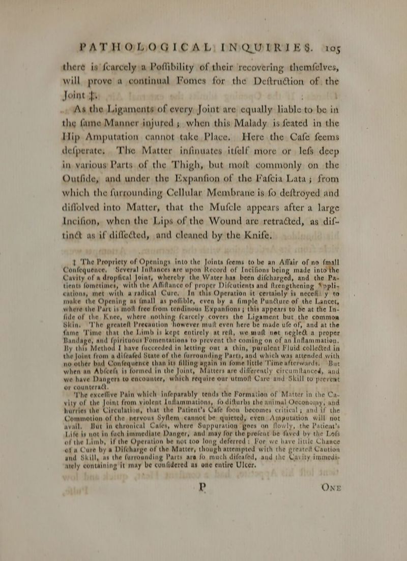 there is {carcely a Poflibility of their recovering themfelves, will prove a continual Fomes for the Deftruétion of. the Joint py | ; . As the Ligaments of every Joint are equally liable to be in the fame Manner injured; when this Malady is feated in the Hip Amputation cannot take Place. Here the Cafe feems defperate, ‘The Matter infinuates itfelf more or lefs deep in various Parts of the Thigh, but moft commonly on the Outfide, and under the Expanfion of the Fafcia Lata; from which the furrounding Cellular Membrane is fo deftroyed and diffolved into Matter, that the Mufcle appears after a large Incifion, when the Lips of the Wound are retraéted, as dif- tinct as if diflected, and cleaned by the Knife. 1 The Propriety of Openings into the Joints feems to be an Affair of no fmall Confequence, Several Inflances are upon Record of Incifions being made into the Cavity of a dropfical Joint, whereby the Water has been difcharged, and the Pa- tients fometimes, with the Aflilance of proper Difeutients and frengthening “ppli- cations, met with aradical Cure, In this Operation it certainly is necefli y to make the Opening as {mall as poflible, even by a fimple Puncture of the Lancet, where the Pare is molt free from tendinous Expanfions; this appears to be at the In- fide of the Knee, where nothing fearcely covers the Ligament but the common Skin, The greatelt Precaution however mult even here be made ufe of, and at the fame ‘Time that the Limb is kept entirely at reft, we mutt net naked a proper Bandage, and fpirituous Pomentations to prevent the coming on of an Inflammation. By thin Method I have fucceeded in letting out a thin, purulent Fluid collected in the Joine from a difeafed State of the furronnding Parts, and which was attended with no other bad Confequence than its filling again in fome little Time afterwards, But when an Ableefa [permed in the Joint, atters are differently circumitanced, and we have Dangers to encounter, which require our utmoft Care and Skill to prevent or counteract, . The exceflive Pain which hoe tends the Formation of Matter in the Ca. vity of the Joint from violent Inflammations, fo difturbs the animal Occonoiny, and hurries the Circulation, that the Patient's Cafe foon becomes critical; and if the Commotion of the nervous Syflem cannot be quieted, even Amputation will not avail, But in ehronical Cafes, where Suppuration goes on flowly, the Patient's Life iv not in fuch immediate Danger, and may for the prefent be faved by the Lofs of the Limb, if the Operation be not too long deferred: For we have little Chance ofa Cure by a Difeharge of the Matter, though attempted with the greatelt Caution and Skill, aa the furrounding Parts ara fo much difeafed, and the Cavity immedi ately containing it may be confidered as one entire Ulcer. P . ONE