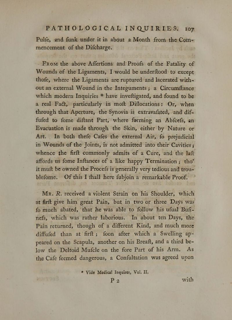 Pulfe, and funk under it in about a Month from the Com- mencement of the Difcharge. From the above Affertions and Proofs of the Fatality of Wounds of the Ligaments, I would be underftood) to except thofe, where the Ligaments are ruptured: and lacerated with- out an external Wound in the Integuments ; a Circumftance which modern Inquiries * have inveftigated, and found to be a real Fact, particularly in moft Diflocations: Or, when through that Aperture, the Synovia is extravafated, and dif- fufed to fome diftant Part, where forming an Abfcefs, an Evacuation is made through the Skin, either by Nature or Art. In both thefe Cafes the external Air, fo prejudicial in Wounds of the Joints, is not admitted into their Cavities ; whence the firft commonly admits of a Cure, and the laft affords us fome Inftances of a like happy Termination ; tho’ it muft be owned the Procefs is generally very tedious and trou- blefome. Of this I fhall here fubjoin a remarkable Proof. ’ Mr. R. received a violent Strain on his Shoulder, which at firft give him great Pain, but in two or three Days was fo much abated, that he was able to follow his ufual Bufi- nefs, which was rather laborious. In about ten Days, the Pain returned, though of a different Kind, and much more diffufed than at firft; foon after which a Swelling ap- peared on the Scapula, another on his Breaft, and a third be- low the Deltoid Mufcle on the fore Part of his Arm. As the Cafe feemed dangerous, a Confultation was agreed upon * Vide Medical Inquires, Vol. II. P 2 with