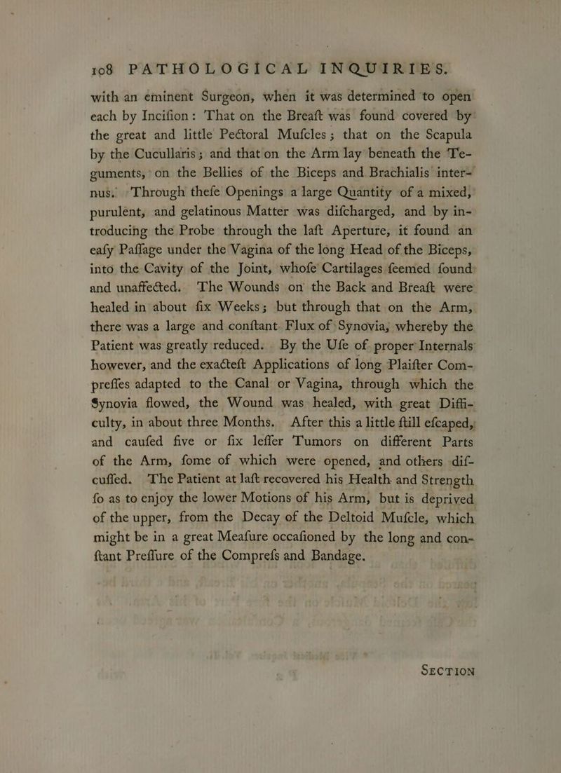 with an eminent Surgeon, when it was determined to open each by Incifion: That on the Breaft was found covered by’ the great and little Pectoral Mufcles; that on the Scapula by the Cucullaris; and that on the Arm lay beneath the Te- guments,’ on the Bellies of the Biceps and Brachialis inter- nus. Through thefe Openings a large Quantity of a mixed, purulent, and gelatinous Matter was difcharged, and by in- troducing the Probe through the laft Aperture, it found an eafy Paffage under the Vagina of the long Head of the Biceps, into the Cavity of the Joint, whofe Cartilages feemed found» and unaffected. The Wounds on the Back and Breaft were healed in about fix Weeks; but through that on the Arm, there was a large and conftant Flux of Synovia,; whereby the Patient was greatly reduced. By the Ufe of proper Internals however, and the exacteft Applications of long Plaifter Com- preffes adapted to the Canal or Vagina, through which the Synovia flowed, the Wound was healed, with great Diffi- culty, in about three Months. After this a little ftill efcaped, and caufed five or fix lefler Tumors on different Parts of the Arm, fome of which were opened, and others dif- cufled. The Patient at laft recovered his Health and Strength fo as to enjoy the lower Motions of his Arm, but is deprived of the upper, from the Decay of the Deltoid Mufcle, which might be in a great Meafure occafioned by the long and con- {tant Preffure of the Comprefs and Bandage. SECTION