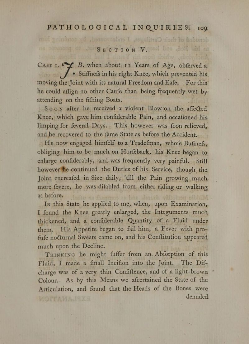 Sane T108N -V, CASE I. B. when about 11 Years of Age, obferved a ¢ Stiffnefs in his right Knee, which prevented his moving the Joint with its natural Freedom and Eafe. For this’ he could affign no other Caufe than being frequently wet by attending on the fifhing Boats. Soon after he received a violent Blowon the affected Knee, which gave him confiderable Pain, and occafioned his limping for feveral Days. This however was foon relieved, and he recovered to the fame State as before the Accident.. He now engaged himfelf toa Tradefman, whofe Bufinefs, obliging him to be much on Horfeback, his Knee began to enlarge confiderably, and was frequently very painful. _ Still however‘fie continued the Duties of his Service, though the Joint encreafed in Size daily, ’till the Pain growing much more fevere, he was difabled from. either riding or walking: as before. iv | In this State he applied to me, when, upon Examination, I found the Knee greatly enlarged, the Integuments much thickened, and a confiderable Quantity of a Fluid under psa His Appetite began. to fail him, a Fever with pro- fufe noéturnal Sweats came on, and his Conftitution appeared much upon the Decline. Tuinkine he might fuffer from an. Abforption of this Fluid, I made a fmall Incifion into the Joint. The Dif- charge was of a very thin Confiftence, and of a light-brown ° Colour. As by this Means we afcertained the State of the Articulation, and found that the Heads of the Bones were denuded