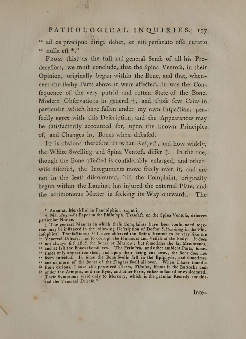 “< ad os precipue dirigi debet, et nifi perfanato ofle curatio « nulla eft *.” From this, as the full and general. Senfe of all his Pre- deceflors, we muft conclude,.that the Spina Ventofa, in their Opinion, originally began within the Bone, and that, when- ever the flefhy Parts above it were affected, it was the Con- fequence of the very putrid and rotten State of the Bone. Modern Obfervations in general +, and. thofe few Cafes in © particular which have fallen under my own Infpection, per- fectly agree with. this Defcription, and the Appearances may be fatisfactorily accounted for, upon the known Principles. of, and Changes in, Bones when difeafed. Ir is obvious therefore in what Refpe&, and how widely, the White Swelling and Spina Ventofa differ t. In the one, though the Bone affected is confiderably enlarged, and other- wife difeafed, the Integuments move freely over it, and are not in the leaft difcoloured, ’till the Complaint, orizinally begun within the Lamina, has injured the external Plate, and the acrimonious Matter is fecking its Way outwards. The * Annotat. Mercklini in Pandolphini, caputi. + Mr. Amyand’s Paper in the Philofoph. Tranfaé. on the Spina Ventofa, deferves. particular Notice. : L t The general Manner in which thefe Complaints have been confounded toge- ther may be inftanced in the following Defcription of Door Schlinchting in the Phi- lofophical Tranfaétions: ** I have obferved the Spina Ventofa to be very like the ‘« Venereal Difeafe, and to corrupt the Humours and Veffels of the Body. It does « not always firft aflc&i the Bones or Marrow; but fometimes the fat Membranes, «« and at laft the Bones themfelves. The Perioftea, and other ambient Parts, fome- *« times only appear tumefied, and upon their being cut away, the Bone does not *« feem infe&tcd. In fome the Bone fwells firft in the Epiphyfis, and fometimes «© one or more of the Bones of the Fingers fwell all over. When I have found a # Bone carious, I have alfo perceived Ulcers, Fiftulas, Knots in the Buttocks and: é* under the Armpits, and the Eyes, and other Parts, either inflamed or exulcerated.. * Thefe Symptoms yieid only to Mercury, which is the peculiar Remedy for this. “and the Venereal Difeafe.” Inte-