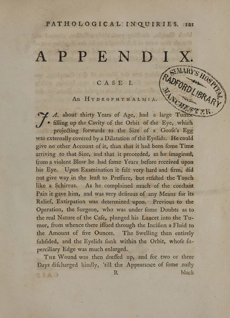 Ff RS CA SHEIO Tee. | (yp vox 295 \? An HypDROPHTHALMIA. Wp Seg Bip EP Stara 13 _ A. about thirty Years of Age, had a large Tose eh ° filling up the Cavity of the Orbit of the Eye, which “projecting forwards to the Size of a Goofe’s Ege was externally covered by a Dilatation of the Eyelids. He could give no other Account of it, than that it had been fome Time arriving to that Size, and that it proceeded, as he imagined; from a violent Blow he had fome Years before received upon his Eye. Upon Examination it felt very hard and firm, did not give way in the leaft to Preflure, but refifted the Touch like a Schirrus. As he complained much of the conftant Pain it gave him, and was very defirous of any Means for its Relief, Extirpation was determined upon. Previous to. the Operation, the Surgeon, who was under fome Doubts as to the real Nature of the Cafe, plunged his Lancet into the Tu- mor, from whence there iflued through the Incifion a Fluid to the Amount of five Ounces. The Swelling then entirely fubfided, and the Eyelids funk within the Orbit, whofe fu- perciliary Edge was much enlarged. Tue Wound was then dreffed up, and for two or three Days difcharged kindly, ’till the Appearance of fome natty R black ss ‘ :