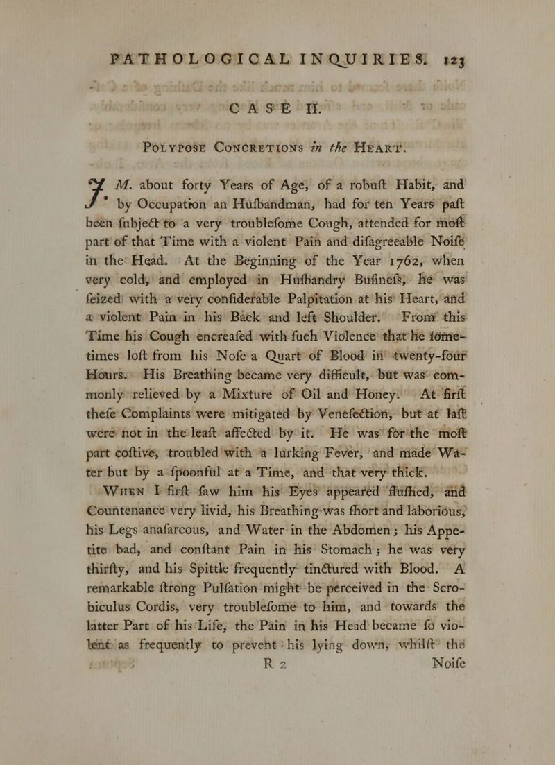runigoA gu bype pv, Hein ty Potypose ConcretTions i the HEART. M. about forty Years of Age, of a robuft Habit, and . by Occupation an Hufbandman, had for ten Years pat been fubje&t to a very troublefome Cough, attended for moft part of that Time with a violent Pain and difagreeable Noifé in the’ Head. At the Beginning of the Year 1762, when very cold, and employed in Hufbandry Bufinefs, he was feized) with a very confidefable Palpitation at his’ Heart, and a violent Pain in his Back and left Shoulder. From’ this Time his Cough encreafed with fuch Violence that he tome- times loft from his Nofe a Quart of Blood’ if’ twenty-four Hours.» His Breathing became very difficult, but was’ com- monly relieved by a Mixture of Oil and Honey. At firft thefe Complaints were mitigated by Venefection, but at laf were not in the leaft: affected by it. He was’ for'the moft part coftive, troubled with a lurking Fever, and made’ Wa- ter but by a fpoonful at a Time, and that very thick. Wuen I firft faw him his Eyes appeared ‘flufhed, and Countenance very livid, his Breathing-was fhort and laborious, his Legs anafarcous, and Water in the Abdomen; his Appe- tite bad, and conftant Pain in his Stomach; he was very thirfty, and his Spittle frequently tin€tured with Blood. A remarkable {trong Pulfation might be perceived in the Scro- biculus. Cordis, very troublefome to him, and towards the latter Part of his Life, the Pain in his Head’ became fo vio- len® as “wodenyile to prevent his lying down; whilft’ the R 2 Noife
