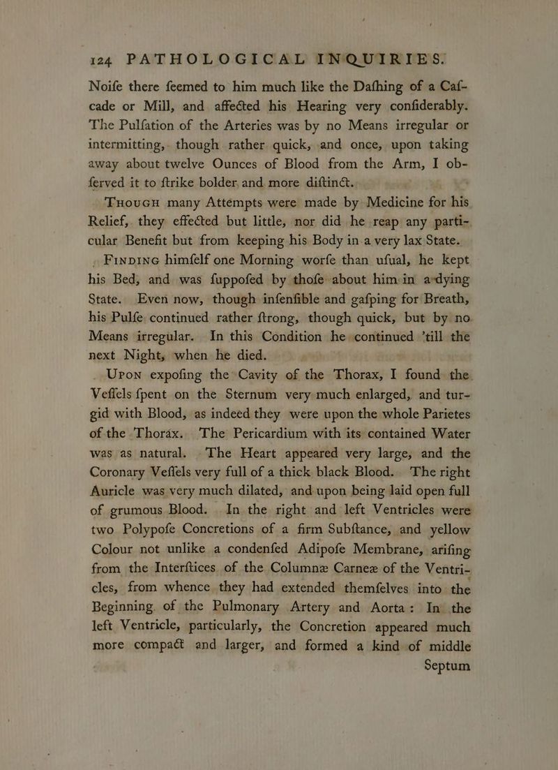 Noife there feemed to him much like the Dafhing of a Caf- cade or Mill, and affected his Hearing very confiderably. The Pulfation of the Arteries was by no Means irregular or intermitting,. though rather quick, and once, upon taking away about twelve Ounces of Blood from the Arm, I ob- ferved it to {trike bolder, and more diftiné. | THouGH many Attempts were made by Medicine for his Relief,. they effected but little, nor did he reap any parti- cular Benefit but from keeping his Body in.a very lax State. . Finpine himfelf one Morning worfe than ufual, he kept his Bed, and was fuppofed by thofe about him-in ardying State. Even now, though infenfible and gafping for Breath, his Pulfe continued rather ftrong, though quick, but by no Means irregular. In this Condition he continued ’till the next Night, when he died. | _ Upon expofing the Cavity of the Thorax, I found the. Veflels {pent on the Sternum very much enlarged, and tur- gid with Blood, as indeed they were upon the whole Parietes of the Thorax. The Pericardium with its contained Water was as natural. The Heart appeared very large, and the Coronary Veflels very full of a thick black Blood. The right Auricle was very much dilated, and upon being laid open full of grumous Blood. In the right and left Ventricles were two Polypofe Concretions of a firm Subftance, and yellow Colour not unlike a condenfed Adipofe Membrane, arifing from the Interftices of the Columnz Carnez of the Ventri- cles, from whence they had extended themfelves into the Beginning. of the Pulmonary Artery and Aorta: In the left Ventricle, particularly, the Concretion appeared much more compact and larger, and formed a kind of middle Septum