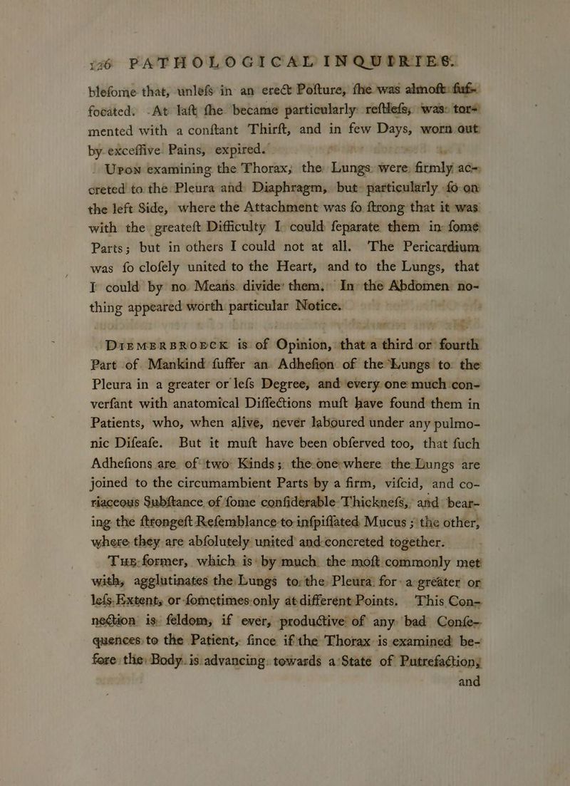 blefome that, wnlefs in an erect Pofture, the was almoft: fut focated. -At laft the became particularly reftlefg, ‘was: tars! mented with a conftant Thirft, and in few Days, worn out: by-exceffive. Pains, expired. pea oy ' _ Upon examining the Thorax; the sila were, Gomly ac= creted to the Pleura and Diaphragm, but particularly fo on the left Side, where the Attachment was fo ftrong that it was with the greateft Difficulty I could feparate them in: fome Parts; but in others I could not at all. The Pericardium was fo clofely united to the Heart, and to the Lungs, that I could by no Means. divide’ them. In the Abdomen: no~ pi appeared worth agra Notice. Ay ner ¢t ’ ss DIEMERBROPCK is of Gpikivin, that a dhitdnat fourth Part of Mankind fuffer an Adhefion of the Lungs to: the Pleura in a greater or lefs Degree, and every one much con- verfant with anatomical DiffeGtions muft have found them in Patients, who, when alive, never laboured under any pulmo- nic Difeafe. But it muft have been obferved too, that fuch Adhefions are of two Kinds; the.one-where the Lungs are joined to the circumambient Parts by a firm, vifcid, and co- riaceous Subftance of fome confiderable: Thicknefs,, and bear- ing the ftrongeft Refemblance to infpiflated, Mucus ;' the other, where they are abfolutely united and-concreted together. Tus: former, which is: by much. the moft commonly met! with, agglutinates the Lungs torthe Pleura: fora greater or lefs. Extent, or fometimes-only atdifferent Points. This Con- quences to the Patient, fince ifthe Thorax is examined be- fore the: Body. is advancing: towards a’State of Putrefactiony and