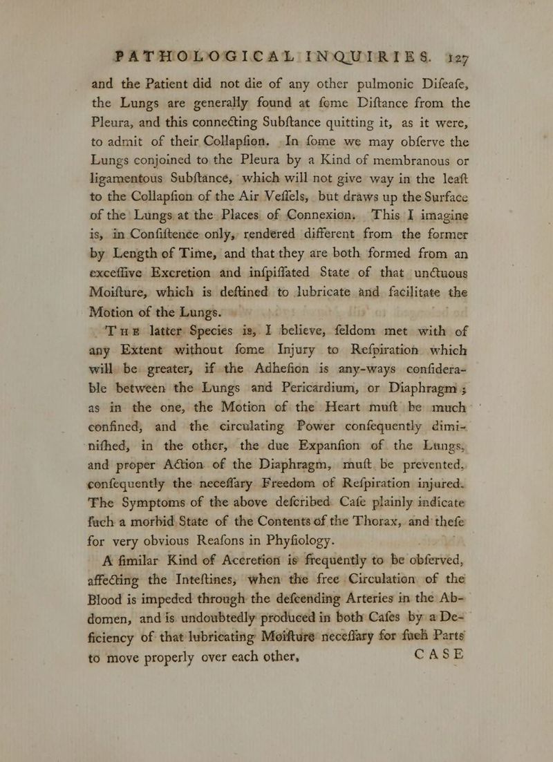 and the Patient did not die of any other pulmonic Difeafe, the Lungs are generally found at feme Diftance from the Pleura, and this connecting Subftance quitting it, as it were, to admit of their Collapfion. .In fome we may obferve the Lungs conjoined to the Pleura by a Kind of membranous or ligamentous Subftance, which will not give way in the leaft to the Collapfion of the Air Vefiels, but draws up the Surface of the Lungs at the Places of Connexion, This I imagine is, in Confiften¢e only, rendered different from the former by Length of Time, and that they are both formed from an exceflive Excretion and infpiffated State of that un@uous Moiture, which is deftined to lubricate and facilitate she Motion of the Lungs. Tue latter Species is,. I bicllevia feldom met with of any Extent without fome Injury to Refpiration which will. be. greater, if the Adhefion is any-ways confidera- ble between the Lungs and Pericardium, or Diaphragm ; as in the one, the Motion of the Heart muft be much | confined, and the circulating Power confequently dimi- nifhed, in the other, the due Expanfion of the Lungs, and proper Action of the Diaphragm, mutt be prevented. confequently the neceffary Freedom of Refpiration injured. The Symptoms of the above defcribed Cafe plainly indicate fach a morbid State of the Contents of the Thorax, and’ theft for very obvious Reafons in Phyfiology. A fimilar Kind of Accretion is frequently to be obferved, affecting the Inteftines; when the free Circulation of the Blood is impeded through the defcending Arteries in the Ab- domen, and is undoubtedly produced in both Cafes by aDe-— ficiency of that lubricating Moifture neceffary for fueh Parts to move properly over each other, CASE
