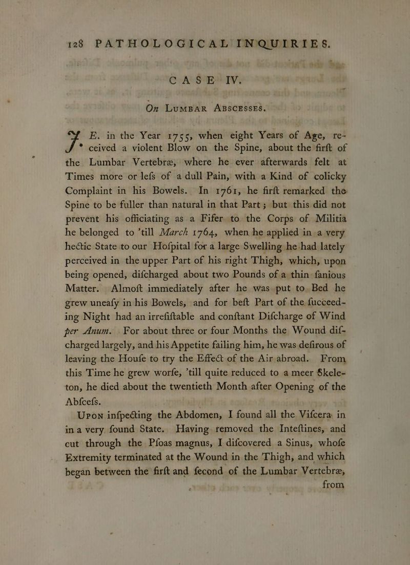 CASE IV. On LuMBAR ABSCESSES. E. in the Year 1755, when eight Years of Age, re- ceived a violent Blow on the Spine, about the firft of the Lumbar Vertebre, where he ever afterwards felt at Times more or lefs of a dull Pain, with a Kind of colicky Complaint in his Bowels. In 1761, he firft remarked the Spine to be fuller than natural in that Part; but this did not prevent his officiating as a Fifer to the Corps of Militia he belonged to ’till March 1764, when he applied ina very hectic State to our Hofpital for a large Swelling he had lately perceived in the upper Part of his right Thigh, which, upon being opened, difcharged about two Pounds of a thin fanious Matter. Almoft immediately after he was put to Bed he grew uneafy in his Bowels, and for beft Part of the. fucceed- ing Night had an irrefiftable and conftant Difcharge of Wind per Anum. For about three or four Months the Wound dif- charged largely, and his Appetite failing him, he was defirous of leaving the Houfe to try the Effect of the Air abroad. From this Time he grew worfe, ’till quite reduced to a meer Skele- ton, he died about the twentieth Month after Opening of the Abfcefs. : Upon infpecting the Abdomen, I found all the Vifcera. in in a very found State. Having removed the Inteftines, and cut through the Pfoas magnus, I difcovered a Sinus, whofe Extremity terminated at the Wound in the Thigh, and which began between the firft and fecond of the Lumbar Vertebre, from