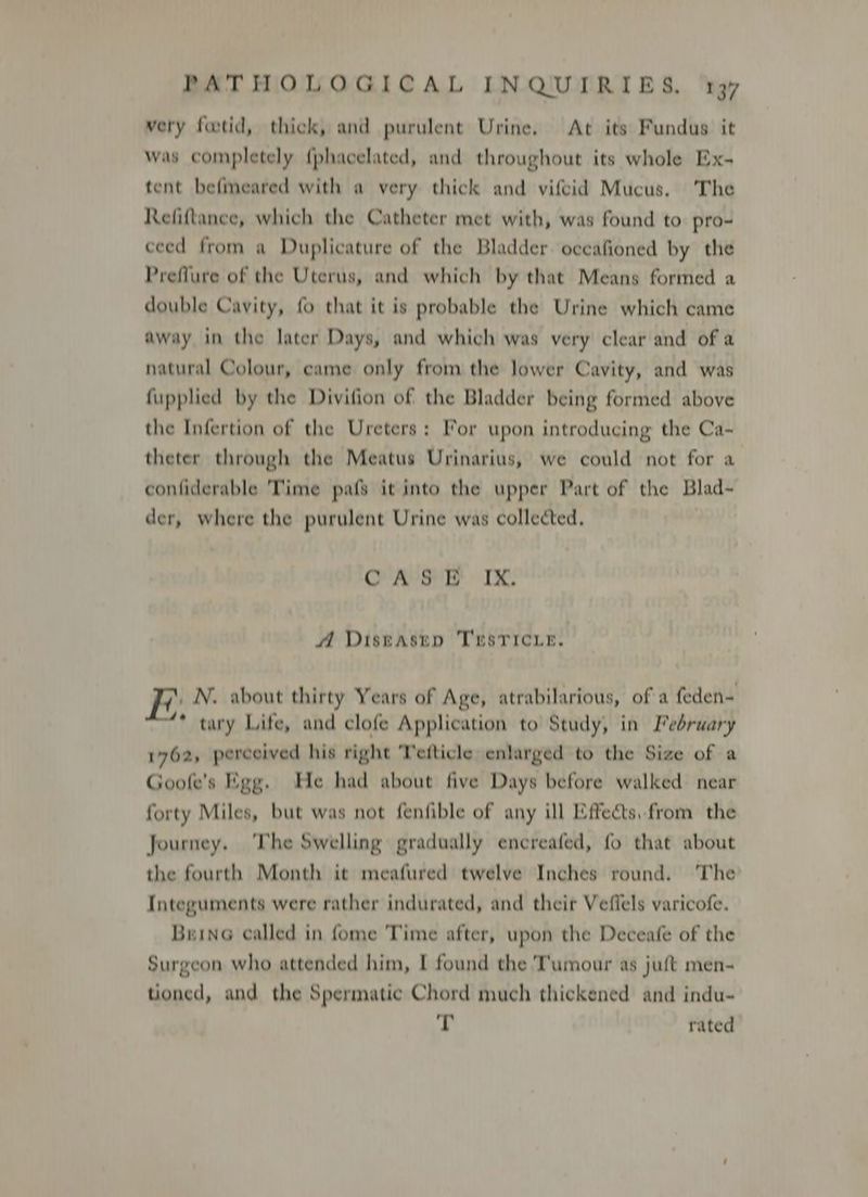 very footid, thick, and purulent Urine. At its Fundus it was completely {phacelated, and throughout its whole Ex- tent befmeared with a very thick and vifcid Mucus, The Refiftance, which the Catheter met with, was found to pro- ceed from a Duplicature of the Bladder. oceafioned by the Preflure of the Uterus, and which by that Means formed a double Cavity, fo that it is probable the Urine which came away in the later Days, and which was very clear and of a natural Colour, came only from the lower Cavity, and was fupplied by the Divifion of the Bladder being formed above the Infertion of the Ureters: For upon introducing the Ca- theter through the Meatus Urinarius, we could not for a conliderable Time pafs it into the upper Part of the Blad- der, where the purulent Urine was collected. : CAS PB IX. A Distasep TEsricue. N. about thirty Years of Age, atrabilarious, of a feden- * tary Life, and clofe Application to Study, in February 1762, perceived his right Tefticle enlarged to the Size of a Goofe’s Egg. He had about five Days before walked near forty Miles, but was not fenfible of any ill Effects, from the Journey. ‘The Swelling gradually encreafed, fo that about the fourth Month it meafured twelve Inches round. The Integuments were rather indurated, and their Veflels varicofe. BuinG called in fome Time after, upon the Deceafe of the Surgeon who attended him, I found the ‘Tumour as juft men- tioned, and the Spermatic Chord much thickened and indu- T rated
