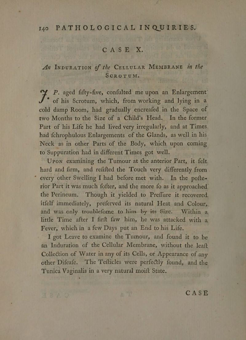 CASE X. Jn InvuraTion of the CrrrvuLAaR MEMBRANE im the SCROTUM, P. aged fifty-five, confulted me upon an Enlargement’ * of his Scrotum, which, from working and lying in a cold damp Room, had gradually encreafed in the Space of two Months to the Size of a Child’s Head. In the former Part of his Life he had lived very irregularly, and at Times had {chrophulous Enlargements of the Glands, as well in his Neck as in other Parts of the Body, which upon coming to Suppuration had in different Times got well. Upon examining the Tumour at the anterior Part, it felt hard and firm, and refifted the Touch very differently from * every other Swelling I had before met with. In the pofte« rior Part it was much fofter, and the more fo as it approached. the Perineum. Though it yielded to Preflure it recovered. itfelf immediately, preferved its natural Heat and Colour, and was only troublefome to him by its Size. Within a little Time after I firft faw him, he was attacked with a Fever, which in a few Days put an End to his Life, I got Leave to examine the Tumour, and found it to be an Induration of the Cellular Membrane, without the leaft Colleétion of Water in any of its Cells, or Appearance of any other Difeafe. ‘The Tefticles were perfectly found, and the Tunica Vaginalis in a very natural moift State.
