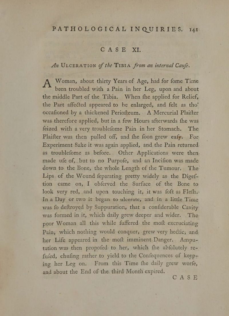 CASE XI.. An ULCERATION of the TiB1Aa from an internal Caufe.. Woman, about thirty Years of Age, had for fome Time been troubled with a Pain in her Leg, upon and about the middle Part of the Tibia. When the applied for Relief, the Part affected appeared to be enlarged, and felt as tho’ occafioned by a thickened Periofteum.. A Mercurial Plaifter was therefore applied, but in a few Hours afterwards fhe was feized with a very troublefome Pain in her Stomach. The Plaifter was then pulled off, and fhe foon grew eafy. For. Experiment Sake it was again applied, and the Pain returned. as troublefome as before.. Other Applications were then. made ufe of, but to no Purpofe, and an Incifion was made down to. the Bone, the whole Length of the Tumour... The Lips. of the Wound feparating pretty widely as the Digef- tion came on, I obferved the Surface of the Bone to look very red, and upon touching it, it was foft as Flefh.- In a Day or two it began to ulcerate, and. in a little Time was fo deftroyed by Suppuration, that a confiderable Cavity was formed in it, which daily grew deeper and wider. .The poor Woman all this while fuffered the moft excruciating Pain; which nothing would: conquer, . grew very hectic, and. her Life appeared in. the moft imminent Danger. Ampu- tation was then propofed: to her, which fhe abfolutely re- fufed, chufing rather to yield to the Confequences of keep- ing her Leg on. From this Time fhe daily grew worfe, and about the End of the. third Month expired.