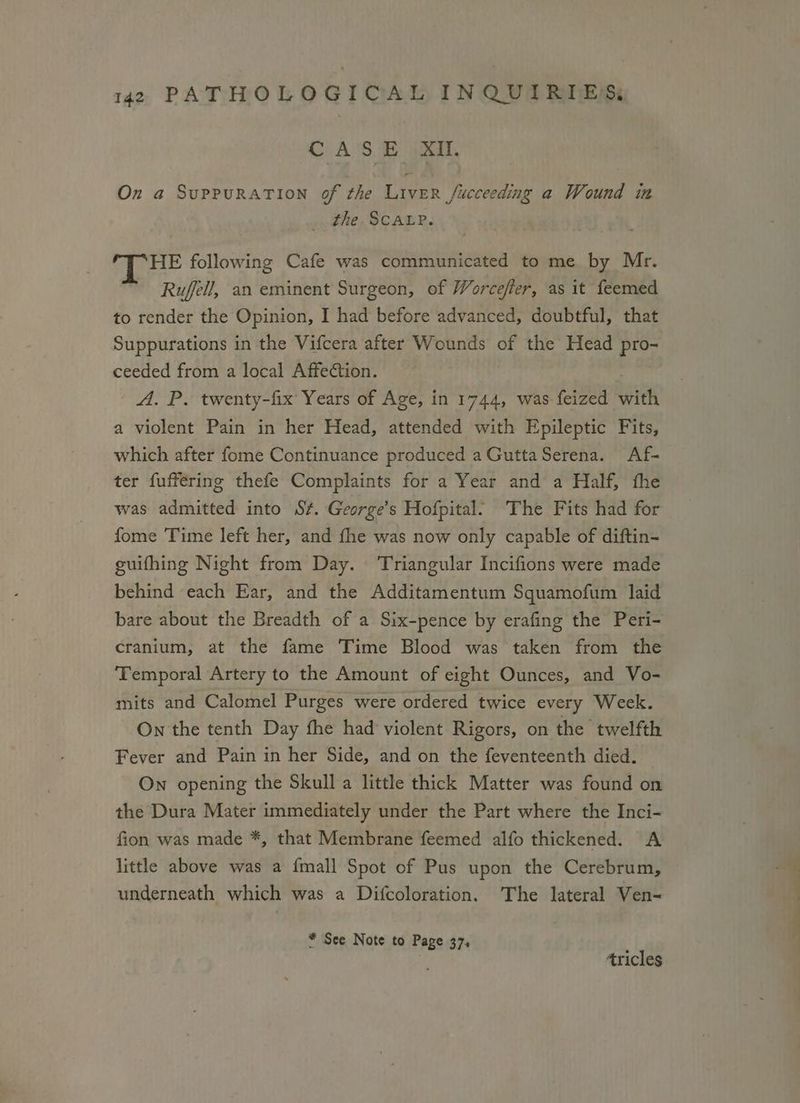 CASE XI. On a SuPPURATION of the LivER fucceeding a Wound im . the ScaLP. HE following Cafe was communicated to me by Mr. Rufell, an eminent Surgeon, of Worcefter, as it feemed to render the Opinion, I had before advanced, doubtful, that Suppurations in the Vifcera after Wounds of the Head pro- ceeded from a local Affection. A. P. twenty-fix Years of Age, in 1744, was feized with a violent Pain in her Head, attended with Epileptic Fits, which after fome Continuance produced a GuttaSerena. Af-— ter fufféring thefe Complaints for a Year and a Half, fhe was admitted into S¢. George’s Hofpital’ The Fits had for fome Time left her, and fhe was now only capable of diftin- guifhing Night from Day. ‘Triangular Incifions were made behind each Ear, and the Additamentum Squamofum laid bare about the Breadth of a Six-pence by erafing the Peri- cranium, at the fame Time Blood was taken from the Temporal Artery to the Amount of eight Ounces, and Vo- mits and Calomel Purges were ordered twice every Week. On the tenth Day fhe had violent Rigors, on the twelfth Fever and Pain in her Side, and on the feventeenth died. On opening the Skull a little thick Matter was found on the Dura Mater immediately under the Part where the Inci- fion was made *, that Membrane feemed alfo thickened. A little above was a {mall Spot of Pus upon the Cerebrum, underneath which was a Difcoloration. The lateral Ven- * See Note to Page 37. ‘ tricles