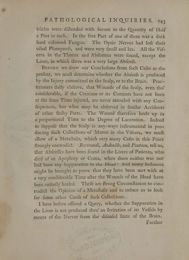 tricles were diftended with Serum to the Quantity of Half. a Pint in each. In the fore Part of one of them was a dark hard coloured Fungus. The Optic Nerves had loft their ufual Plumpnefs, and were very {mall and lax. All the Vif- cera in the Thorax and Abdomen were found, except the Liver, in which there was a very large Abfcefs. BeFrorRe we draw our Conclufions from fuch Cafes as the prefent, we muft determine whether the Abfcefs is produced by the Injury committed to the Scalp, or tothe Brain. Prac- titioners daily obferve, that Wounds of the Scalp, even tho’ confiderable, if the Cranium or its Contents have not been. at the fame Time injured, are never attended with any Con- fequences, but what may be obferved in fimilar Accidents of other flefhy Parts. The Wound therefore heals up in a proportional Time to the Degree of Laceration.. Indeed. to fuppofe that the Scalp is any-ways inftrumental in pro- ducing fuch Collections of Matter in the Vifcera, we mutt. allow of a Metaftafis, which very many Cafes in this Point’ ftrongly contradict. Bertrandi, Andouille, and Pouteau, tell us, that Abfceffes have been found in the Livers of Patients, who: died of an Apoplexy or Coma, when there neither was nor liad been any Suppuration in the Head: And many Inftances. might be brought to prove that they have been met with at. a very confiderable Time after the Wounds of the Head have. been entirely healed. Thefe are ftrong Circumftances to con-- tradi€&amp;t the Opinion of a Metaftafis and to induce us to look for fome other Caufe of fuch Collections. I have before offered a Query, whether the Suppuration in: the Liver is not produced thro’ an Irritation of its Veffels by means of the Nerves from the difeafed State of the Brain. Further