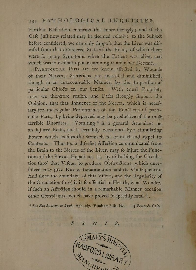 Further Reflection confirms this. more ftrongly; and if the Cafe juft now related may be deemed relative to the Subject before confidered, we can only fuppofe that the Liver was dif- eafed from that difordered State of the Brain, of which there were fo many Symptoms when ‘the Patient was alive, and which was fo evident upon examining it after her Deceafe. - -Parricurar Parts are we know affected by Wounds of their Nerves; Secretions are increafed and diminifhed, though in an unaccountable Manner, by the Impreffion of particular Objeéts on our Senfes. With equal Propriety may we therefore reafon, and Facts ftrongly fupport the Opinion, that that Influence of the Nerves, which is necef- fary for the regular Performance of the Funétions of parti- — cular Parts, by being depraved may be productive of the moft. terrible Diforders. Vomiting * is a general Attendant on an injured Brain, and is certainly occafioned by a ftimulating Power which excites the Stomach to contract and expel its Contents. Thus too a difeafed Affection communicated from the Brain to the Nerves of the Liver, may fo injure the Func- tions of the Plexus Hepaticus, as, by difturbing the Circula- tion thro’ that Vifcus, to produce Obftructions, which unre- folved may give Rife to Inflammation and its Confequences. And fince the Soundnefs of this Vifcus, and the Regularity of the Circulation thro’ it is fo effential to Health, what Wonder, if fuch an Affection fhould in a remarkable Manner occafion other Complaints, which have proved fo fpeedily fatal.--. * See Van Savicten, in Boerh. Aph. 267. Vomitum Bilis, &amp;%. + Pouteau’s Cafe.