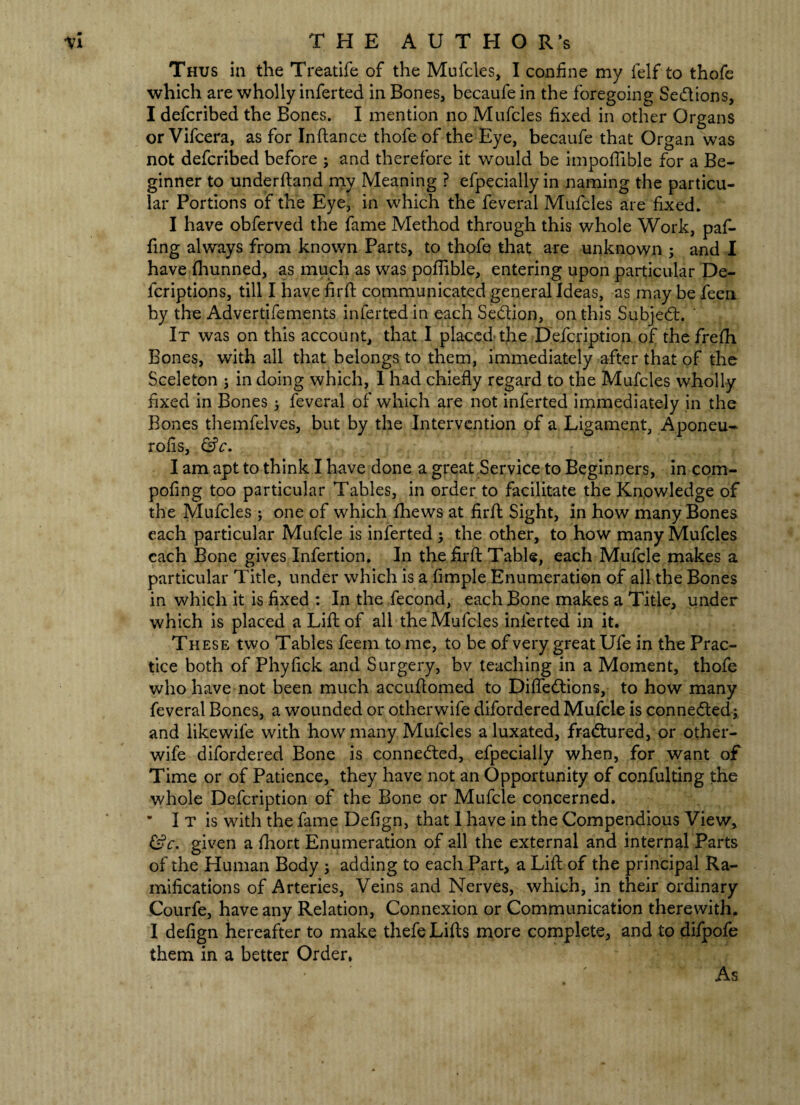 ti THE AUTHOR’s Thus in the Treatife of the Mufcles, I confine my felf to thofe which are wholly inferted in Bones, becaufe in the foregoing Sedtions, I defcribed the Bones. I mention no Mufcles fixed in other Organs or Vifcera, as for Inftance thofe of the Eye, becaufe that Organ was not defcribed before ; and therefore it would be impotfible for a Be¬ ginner to underftand my Meaning ? efpecially in naming the particu¬ lar Portions of the Eye, in which the feveral Mufcles are fixed. I have obferved the fame Method through this whole Work, pafi- fing always from known Parts, to thofe that are unknown ; and I have fhunned, as much as was poflible, entering upon particular De- lcriptions, till I have firft communicated general Ideas, as may be feen by the Advertifements inferted in each Sedtion, on this Subject. ' It was on this account, that I placed the Defcription of the frefh Bones, with all that belongs to them, immediately after that of the Sceleton j in doing which, I had chiefly regard to the Mufcles wholly fixed in Bones j feveral of which are not inferted immediately in the Bones themfelves, but by the Intervention of a Ligament, Aponeu- rofis, &c. I am apt to think I have done a great Service to Beginners, in com- pofing too particular Tables, in order to facilitate the Knowledge of the Mufcles ; one of which fhews at firft Sight, in how many Bones each particular Mufcle is inferted j the other, to how many Mufcles each Bone gives Infertion. In the firfl: Table, each Mufcle makes a particular Title, under which is a fimple Enumeration of all the Bones in which it is fixed : In the fecond, each Bone makes a Title, under which is placed a Lift of all the Mufcles inferted in it. These two Tables feem to me, to be of very great Ufe in the Prac¬ tice both of Phyfick and Surgery, bv teaching in a Moment, thofe who have not been much accuftomed to Diffedtions, to how many feveral Bones, a wounded or other wife difordered Mufcle is connected; and likewife with how many Mufcles a luxated, fradtured, or other- wife difordered Bone is connedted, efpecially when, for want of Time or of Patience, they have not an Opportunity of confulting the whole Defcription of the Bone or Mufcle concerned. • I T is with the fame Defign, that 1 have in the Compendious View, &c. given a fhort Enumeration of all the external and internal Parts of the Human Body j adding to each Part, a Lift of the principal Ra¬ mifications of Arteries, Veins and Nerves, which, in their ordinary Courfe, have any Relation, Connexion or Communication therewith. I defign hereafter to make thefe Lifts more complete, and to difpofe them in a better Order, As