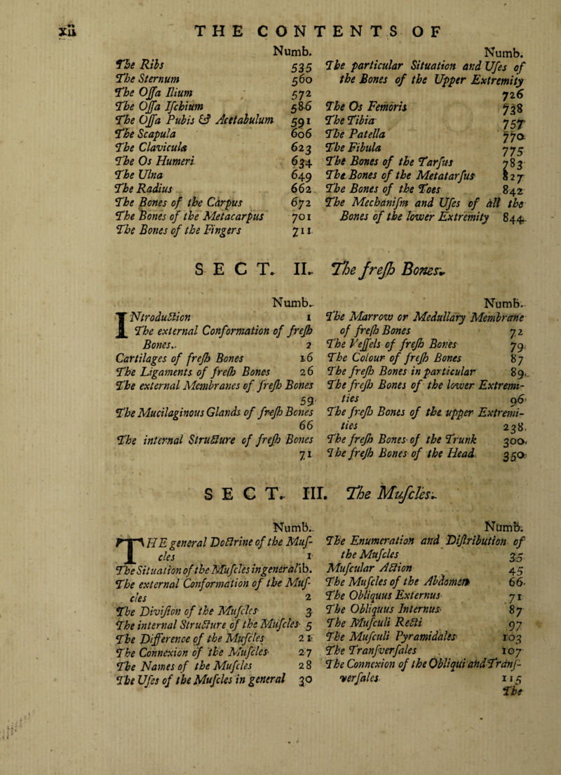 Numb. The Ribs 535 The Sternum 560 The OJfa Ilium 572 The OJfa Ifchium 5&6 The OJfa Pubis & Acetabulum 591 The Scapula 606 The Clavicula 623 The Os Humeri 634 The Ulna 649 The Radius 662 The Bones of the Carpus 672 The Bones of the Metacarpus 701 The Bones of the Fingers Z11 Numb. Tbe particular Situation and Ufes of the Bones of the Upper Extremity 72 6 7be Os Fern oris 738 7be Tibia 757- The Patella 770. The Fibula 775 The Bones of the Tarfus 783 Tbt Bones of the Metatarfus S 2 7 The Bones of the Toes 842 The Mechanifm and Ufes of dll the Bones of the lower Extremity 844. SECT.. IL 'The frejh Bones* Numb.. INtrodublion 1 The external Conformation of frejh Bones,, 2 Cartilages of frejh Bones 16 The Ligaments of frefh Bones 16 The external Membranes of frejh Bones , 57 The Mucilaginous Glands of frejh Bones 66 The internal Structure of frejh Bones 7i Numb. The Marrow or Medullary Membrane of frefh Bones 7 2 The Vejfels of frejh Bones 79 The Colour of frejh Bones 87 The frejh Bones in particular 89, The frejh Bones of the lower Extremi¬ ties 9S' The frejh Bones of the. upper Extremi¬ ties 238, The frefh Bones of the Trunk 300, 7 he frefh Bones of the Head- 3 50- SEC T.. IU. The Mufclesc Numb.. general Do Urine of the Muf- cles 1 The Situation of the Mufcles ingeneralib. The external Conformation of the Muf¬ cles 2 The Divifton of the Mufcles• 3 The internal Structure of the Mufcles'■ 5 The Difference of the Mufcles 21- The Connexion of the Mufcles 2 7 The Names of the Mufcles 28 The Ufes of the Mufcles in general 3 o Numb. 7he Enumeration and Dijlribution of the Mufcles 35 Mufcular Action 45 The Mufcles of the Abdomen 66- The Obliquus Externus 71 The Obliquus Internus 87 The Mufculi ReUi 97 The Mufculi Pyr ami dales' 103 The Tranfverfales 107 The Connexion of the Obliqui atidTrdnf- <v erf ales 115