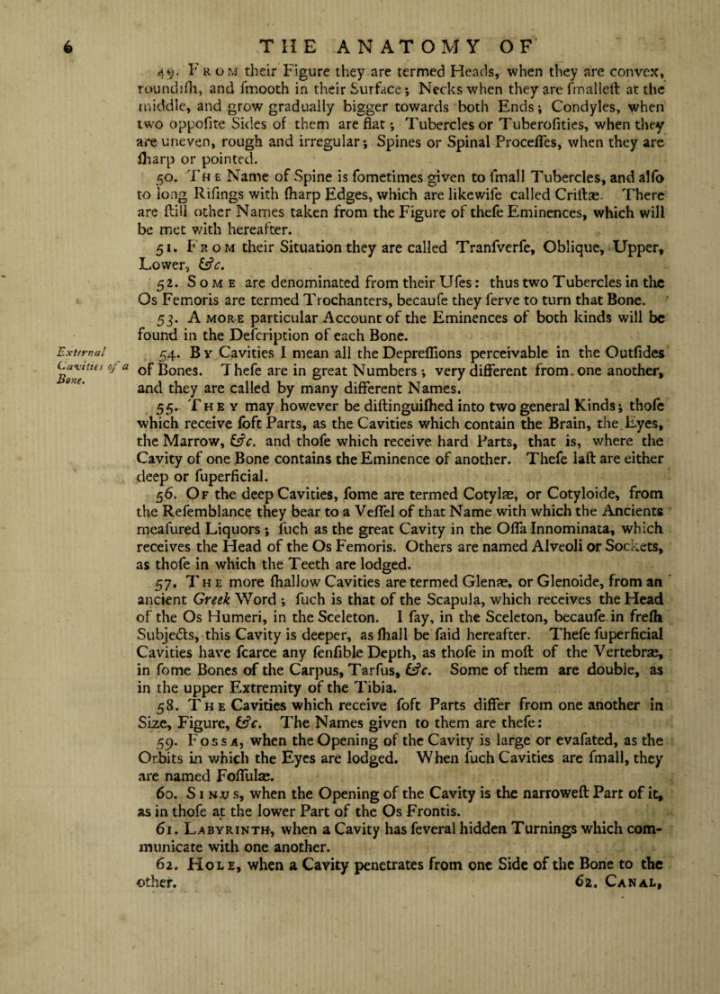 External Cavities of a Bone, 49. F r om their Figure they are termed Heads, when they are convex, roundifh, and fmooth in their Surface *, Necks when they are fmalleft at the middle, and grow gradually bigger towards both Ends; Condyles, when two oppofite Sides of them are flat *, Tubercles or Tuberofities, when they are uneven, rough and irregular j Spines or Spinal Procelfes, when they are (harp or pointed. 50. Th e Name of Spine is fometimes given to fmall Tubercles, and alfo to long Rifings with fharp Edges, which are likewife called Criltae. There are flill other Names taken from the Figure of thefe Eminences, which will be met with hereafter. 51. F r o m their Situation they are called Tranfverfe, Oblique, Upper, Lower, 52. Some are denominated from their Ufes: thus two Tubercles in the Os Femoris are termed Trochanters, becaufe they ferve to turn that Bone. 53. A more particular Account of the Eminences of both kinds will be found in the Defcription of each Bone. 54. B v Cavities I mean all the Deprefiions perceivable in the Outfides of Bones. Thefe are in great Numbers •, very different from, one another, and they are called by many different Names. 55- They may however be diftinguifhed into two general Kinds; thofe which receive (oft Parts, as the Cavities which contain the Brain, the. Eyes, the Marrow, Cfc. and thofe which receive hard Parts, that is, where the Cavity of one Bone contains the Eminence of another. Thefe lad are either deep or fuperficial. 56. Of the deep Cavities, fome are termed Cotylae, or Cotyloide, from the Refemblance they bear to a Veffel of that Name with which the Ancients meafured Liquors *, fuch as the great Cavity in the Offa Innominata, which receives the Head of the Os Femoris. Others are named Alveoli or Sockets, as thofe in which the Teeth are lodged. 57. The more (hallow Cavities are termed Glenae, or Glenoide, from an ancient Greek Word ; fuch is that of the Scapula, which receives the Head of the Os Humeri, in the Sceleton. I fay, in the Sceleton, becaufe in frefh Subjedls, this Cavity is deeper, aslhall be faid hereafter. Thefe fuperficial Cavities have fcarce any (enfible Depth, as thole in mod of the Vertebrae, in fome Bones of the Carpus, Tarfus, &V. Some of them are double, as in the upper Extremity of the Tibia. 58. Th e Cavities which receive foft Parts differ from one another in Size, Figure, Cfc. The Names given to them are thefe: 59. F ossa, when the Opening of the Cavity is large or evafated, as the Orbits in which the Eyes are lodged. When fuch Cavities are fmall, they are named Folfulae. 60. S1 n.u s, when the Opening of the Cavity is the narrowed Part of it, as in thofe at: the lower Part of the Os Frontis. 61. Labyrinth, when a Cavity has feveral hidden Turnings which com¬ municate with one another. 62. Hole, when a Cavity penetrates from one Side of the Bone to the other. 62, Canal,