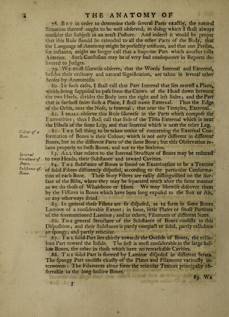 ;Cohnr of a Bone. Infernal Structure of Bones. Sulfa nee of Bones. 78. But in order to determine thefe feveral Parts exactly, the natural Situation thereof ought to be well obferved, in doing which I fhall always confider the Subject in an eredt Pofture. And indeed it would be proper that this Rule fhould be extended to all the other Parts of the Body, that the Language of Anatomy might be perfectly uniform, and that one Perfon, for inftance, might no longer call that a Superior Part which another calls Anterior. Such Confufion may be of very bad confequence in Reports de¬ livered to Judges. 79. We muft likewise obferve, that the Words Internal and External, befides their ordinary and natural Signification, are taken in feveral other Senles by Anatomifts. 80. In fuch cafes, I fhall call that Part Internal that lies neareft a Plane, which being fuppoled to pafs from the Crown of the Head down between the two Heels, divides the Body into the right and left Sides-, and the Part that is fartheft from fuch a Plane, I fhall name External. Thus the Edge of the Orbit, near the Nofe, is Internal; that near the Temples, External. 81. I shall obferve this Rule likewife in the Parts which compofe the Extremities •, thus I fhall call that Side of the Tibia External which is next the Fibula of the fame Leg, and that Internal which is next the other Leg. 82. The laft thing to betaken notice of concerning the External Con¬ formation of Bones is their Colour, which is not only different in different Bones, but in the different Parts of the fame Bone but this Obfervation re¬ lates properly to frefh Bones, and not to the Sceleton. 83. All that relates to the Internal Structure of Bones may be reduced to two Heads, their Subftance and inward Cavities. 84. Th e Subftance of Bones is found on Examination to be a Texture of folid Fibres differently difpofed, according to the particular Conforma¬ tion of each Bone. Thefe bony Fibres are eafily diftinguifhed on the Sur¬ face of the Ribs, where they may be feparated much after the fame manner as we do thofe of Whalebone or Horn. We may likewile difeover them by the Fiffures in Bones which have been long expofed to the Sun or Air, or any other ways dried 85. In general thefe Fibres are fo difpofed, as to form in fome Bones Laminae of a confiderable Extent -, in fome, little Plates or fmall Portions of the forementioned Lamina; and in others', Filaments of different Sizes. 86. The general Structure of the Subftance of Bones confifts in this Dilpofition •, and their Subftance is partly compact or folid, partly cellulous or fpongy, and partly reticular. 87. The folid Part lies chiefly towards the Outfide of Bones, the cellu- Jous Part toward the Infide. The firft is molt confiderable in the large hol¬ low Bones, the other in thofe which have no remarkable Cavities. 88. The folid Part is formed by Laminae difpofed in different Strata. The fpongy Part confifts chiefly of the Plates and Filaments varioufly in¬ terwoven : The Filaments alone form the reticular Texture principally ob- fervable in the long hollow Bones. 3 $9. We