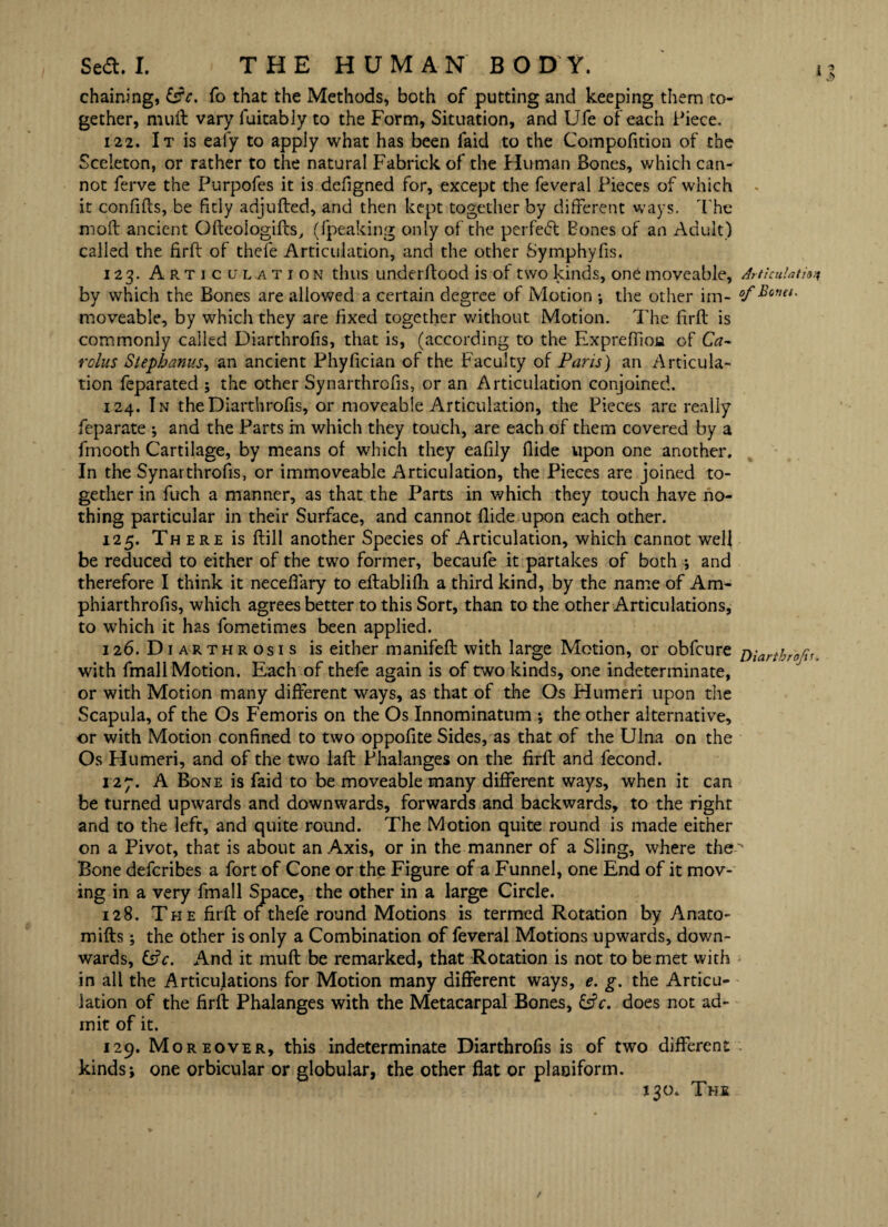 chaining, &3V. fo that the Methods, both of putting and keeping them to¬ gether, muft vary fuitably to the Form, Situation, and Ufe of each Piece. 122. It is eaiy to apply what has been faid to the Compofition of the Sceleton, or rather to the natural Fabrickof the Human Bones, which can¬ not ferve the Purpofes it is defigned for, except the feveral Pieces of which it confifts, be fitly adjufted, and then kept together by different ways. The moll ancient Ofteologifts, ({'peaking only of the perfect Bones of an Adult) called the firft of thefe Articulation, and the other Symphyfis. 123. Articulation thus underllood is of two kinds, one moveable, Articulation by which the Bones are allowed a certain degree of Motion •, the other irn- °f SQml' moveable, by which they are fixed together without Motion. The firft is commonly called Diarthrofis, that is, (according to the Expreffion of Ca¬ rolus Stepbanus, an ancient Phyfician of the Faculty of Paris) an Articula¬ tion feparated ; the other Synarthrofis, or an Articulation conjoined. 124. In the Diarthrofis, or moveable Articulation, the Pieces are really feparate •, and the Parts in which they touch, are each of them covered by a fmooth Cartilage, by means of which they eafily Aide upon one another. In the Synarthrofis, or immoveable Articulation, the Pieces are joined to¬ gether in fuch a manner, as that the Parts in which they touch have no¬ thing particular in their Surface, and cannot Aide upon each other. 125. There is ftill another Species of Articulation, which cannot well be reduced to either of the two former, becaufe it partakes of both ; and therefore I think it neceffary to eftablifii a third kind, by the name of Am* phiarthrofis, which agrees better to this Sort, than to the other Articulations, to which it has fometimes been applied. 126. Di arthrosis is either manifeft with large Motion, or obfcure Diartbrofv, with fmall Motion. Each of thefe again is of two kinds, one indeterminate, or with Motion many different ways, as that of the Os Humeri upon the Scapula, of the Os Femoris on the Os Innominatum ; the other alternative, or with Motion confined to two oppofite Sides, as that of the Ulna on the Os Humeri, and of the two laft Phalanges on the firft and fecond. 127. A Bone is faid to be moveable many different ways, when it can be turned upwards and downwards, forwards and backwards, to the right and to the left, and quite round. The Motion quite round is made either on a Pivot, that is about an Axis, or in the manner of a Sling, where the Bone defcribes a fort of Cone or the Figure of a Funnel, one End of it mov¬ ing in a very fmall Space, the other in a large Circle. 128. The firft of thefe round Motions is termed Rotation by Anato- mifts; the other is only a Combination of feveral Motions upwards, down¬ wards, And it muff: be remarked, that Rotation is not to be met with in all the Articulations for Motion many different ways, e. g. the Articu¬ lation of the firft Phalanges with the Metacarpal Bones, CjV. does not ad¬ mit of it. 129. Moreover, this indeterminate Diarthrofis is of two different kinds i one orbicular or globular, the other flat or plaoiform. 130. The