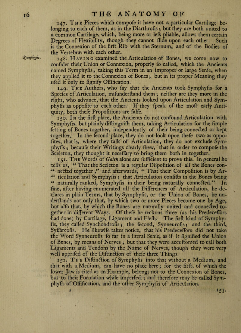 Sympbyfs. 147. The Pieces which compofe it have not a particular Cartilage be- longing to each of them, as in the Diarthrofis; but they are both united to a common Cartilage, which, being more or lefs pliable, allows them certain Degrees of Flexibility, though they cannot Hide upon each other. Such is the Connexion of the firft Rib with the Sternum, and of the Bodies of the Vertebrae with each other. 148. Havi n g examined the Articulation of Bones, we come now to confider their Union or Connexion, properly fo called, which the Ancients named Symphyfis; taking this Term in an improper or large Senfe, when they applied it to the Connexion of Bones; but in its proper Meaning they ufed it only to fignify Oftification. 149. The Authors, who fay that the Ancients took Symphyfis for a Species of Articulation, mifunderftand them •, neither are they more in the right, who advance, that the Ancients looked upon Articulation and Sym¬ phyfis as oppofite to each other. If they fpeak of the molt early Anti¬ quity, both thefe Propofitions are falfe. 150. I n the firft place, the Ancients do not confound Articulation with Symphyfis, but plainly diftinguilh them, taking Articulation for the fimple fetting of Bones together, independently of their being connected or kept together. In the fecond place, they do not look upon thefe two as oppo- fites, that is, where they talk of Articulation, they do not exclude Sym¬ phyfis 4 becaufe their Writings clearly fhew, that in order to compofe the Sceleton, they thought it necefiary to bring them both in together. 151. The Words of Galen alone are fufficient to prove this. In general he tells us, “ That the Sceleton is a regular Difpofition of all the Bones con- “ ne<5led together ;** and afterwards, “ That their Compofition is by Ar- 4‘ ticulation and Symphyfis ; that Articulation confifts in the Bones being “ naturally ranked, Symphyfis in their being naturally connected.” In fine, after having enumerated all the Differences of Articulation, he de¬ clares in plain Terms, that by Symphyfis, or the Union of Bones, he un- derftands not only that, by which two or more Pieces become one by Age, but alfo that, by which the Bones are naturally united and connected to¬ gether in different Ways. Of thefe he reckons three (as his Predecefiors had done) by Cartilage, Ligament and Flefh. The firft kind of Symphy¬ fis, they called Synchondrofis •, the fecond, Synneurofis; and the third, Syflarcofis. He likewife takes notice, that his Predecefiors did not take the Word Synneurofis lo far in a literal Senfe, as if it fignified the Union of Bones, by means of Nerves; but that they were accuftomed to call both Ligaments and Tendons by the Name of Nerves, though they were very well apprifed of the Diftin<5tion of thefe three Things. 152. The Diftinftion of Symphyfis into that without a Medium, and that with a Medium, can have no place here; for the firft, of which the lower Jaw is cited as an Example, belongs not to the Connexion of Bones, but to their Formation while imperfect; and therefore may be called Sym¬ phyfis of Oflification, and the other Symphyfis of Articulation. 1 !53*