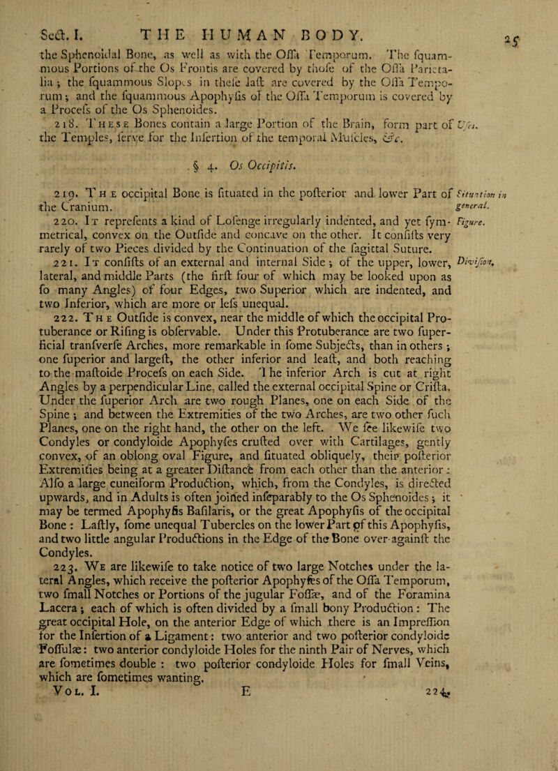 *5 the Sphenoidal Bone, as well as with the Ofta Temporum. The fquam- mous Portions of-the Os Frontis are covered by thole of the OiTa Paricta- lia the fq.uammous Slopes in thefe laft are covered by the Gila Tempo- rum and the fquammous Apophyfis of the OiTa Temporum is covered by a Procefs of the Os Sphenoides. 218. These Bones contain a .large Portion of the Brain, form part of Ujh. the Temples, lerv.e for die Infertion of the temporal Muicles, &c. . § 4. Os Occipitis. 219. T h e occipital Bone is fituated in the pofterior and, lower Part of Situation in the Cranium. general. 220. It reprelents a kind of Lofenge irregularly indented, and yet fyra- Figure. metrical, convex on the Outfide and concave on the other. It confiits very rarely of two Pieces divided by the Continuation of the fagictal Suture. 221. It confifts of an external and internal Side •, of the upper, lower, Divifov. lateral, and middle Parts (the firft four of which may be looked upon as fo many Angles) of four Edges, two Superior which are indented, and two Inferior, which are more or lefs unequal. 222. The Outfide is convex, near the middle of which the occipital Pro¬ tuberance or Rifing is obfervable. Under this Protuberance are two fuper- ficial tranfverfe Arches, more remarkable in fome Subjects, than in others; one fuperior and largeft, the other inferior and leaft, and both reaching to the maltoide Procefs on each Side. T he inferior Arch is cut at right Angles by a perpendicular Line, called the external occipital Spine or Crifta. Under the fuperior Arch .are two rough Planes, one on each Side of the Spine ; and between the Extremities of the two Arches, are two other fuch Planes, one on the right hand, the other on the left. We fee likewife two Condyles or condyloide Apophyfes crufted over with Cartilages, gently convex, -of an oblong oval Figure, and fituated obliquely, their: pofterior Extremities being at a greaterDiftance from each other than the anterior; Alfo a large cuneiform Produ<5lion, which, from the Condyles, is directed upwards, and in Adults is often joined infeparably to the Os Sphenoides; it may be termed Apophyfis Bafilaris, or the great Apophyfis of the occipital Bone : Laflly, fome unequal Tubercles on the lower Part pf this Apophyfis, and two little angular Produ&ions in the Edge of the Bone over-againft the Condyles. 223. We are likewife to take notice of two large Notches under the la¬ teral Angles, which receive the pofterior Apophyfes of the Ofla Temporum, two fmall Notches or Portions of the jugular Foffe, and of the Foramina Lacera ; each of which is often divided by a fmall bony Production : The great occipital Hole, on the anterior Edge of which there is an Impreftion tor the Infertion of a Ligament: two anterior and two pofterior condyloide Foftiilae: two anterior condyloide Holes for the ninth Pair of Nerves, which are fometimes double : two pofterior condyloide Ploles for fmall Veins, which are fometimes wanting. VOL. I. E 2 2 4y.