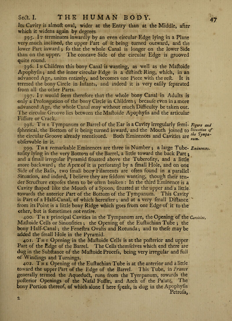 Its Cavity is almoft oval, wider at the Entry than at the Middle, after which it widens again by degrees 395. It terminates inwardly by an even circular Edge lying in a Plane very much inclined, the upper Part of it being turned outward, and the lower Part inward ; fo that the whole Canal is longer on the lower Side than on the upper. The concave Side of the circular Edge is grooved quite round. 396. In Children this bony Canal is wanting, as well as the Maftoide Apophyfis*, and the inner circular Edge is a diftinft Ring, which, in an advanced Age, unites entirely, and becomes one Piece with the reft. It is termed the bony Circle in Infants, and indeed it is very eafily feparated from all the other Parts. 397. It would feem therefore that the whole bony Canal in Adults is only a Prolongation of the bony Circle in Children •, becaufe even in a more advanced Age, the whole Canal may without much Difficulty be taken out. The circular Groove lies between the Maftoide Apophyfis and the articular Fifture or Crack.. 398. The Tympanum or Barrel of the Ear is a Cavity irregularly femi- Figure and fpherical, the Bottom of it being turned inward, and the Mouth joined to Situation of the circular Groove already mentioned. Both Eminences and Cavities are the oblervable in it. 399. The remarkable Eminences are three in Number; a large Tube- Eminences. rofity lying in the very Bottom of the Barrel, a little toward the back Part; and a fmall irregular Pyramid fituated above the Tuberofity, and a little more backward ; the Apex of it is perforated by a fmall Hole, and on one Side of the Balls, two fmall bony f ilaments are often found in a parallel Situation, and indeed, I believe they are feldom wanting, though their ten¬ der Strutflure expofes them to be often broken : In the third Eminence is a Cavity ffiaped like the Mouth of a Spoon, fituated at the upper and a little, towards the anterior Part of the Bottom of the Tympanum. This Cavity is Part of a Plalf-Canal, of which hereafter; and at a very fmall Diftance from its Point is a little bony Ridge which goes from one Edge of it to the other, but is fometimes not entire. 400. The principal Cavities in the Tympanum are, the Opening of theCavities, Maftoide Cells or Sinuofities ; the Opening of the Euftachian Tube ; the bony Half-Canal; the Feneftra Ovalis and Rotunda; and to thefe may be added the fmall Hole in the Pyramid. 401. The Opening in the Maftoide Cells is at the pofterior and upper Part of the Edge of the Barrel. The Cells themfelves which end there are dug in the Subftance of the Maftoide Procefs, being very irregular and full of Windings and Turnings. 402. The Opening of the Euftachian Tube is at the anterior and a little toward the upper Part of the Edge of the Barrel This Tube, in France generally termed the Aqueduct, runs from the Tympanum, towards the pofterior Openings of the Nafal Foffae, and Arch of the Palate. The bony Portion thereof, of which alone I here fpeak, is dug in the Apophyfis Petrofa5,