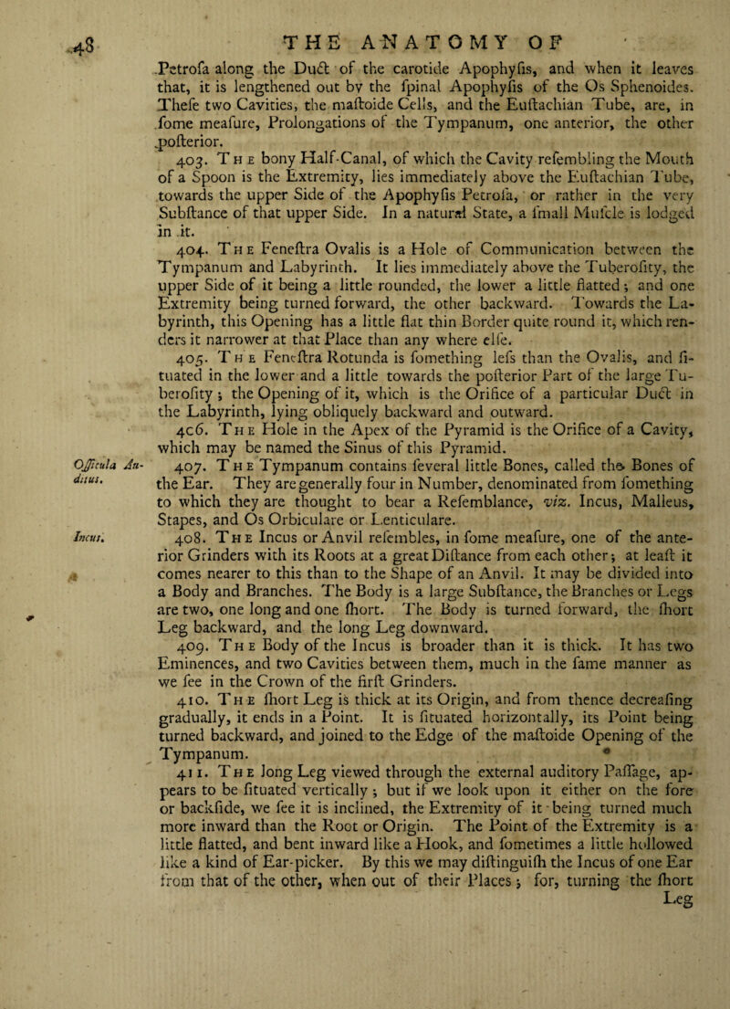 OJJicula Au¬ dit us. Incus. THE ANATOMY OF .Petrofa along the Dud of the carotide Apophyfis, and when it leaves that, it is lengthened out by the fpinal Apophyfis of the Os Sphenoides. Xhefe two Cavities, the maftoide Cells, and the Euftachian Tube, are, in Tome meafure, Prolongations of the Tympanum, one anterior, the other _pofterior. 403. The bony Half-Canal, of which the Cavity refembiing the Mouth of a Spoon is the Extremity, lies immediately above the Euftachian Tube, towards the upper Side of the Apophyfis Petrofa, or rather in the very Subftance of that upper Side. In a natural State, a fmall Mufcle is lodged in it. 404. The Feneftra Ovalis is a Hole of Communication between the Tympanum and Labyrinth. It lies immediately above the Tuberofity, the upper Side of it being a little rounded, the lower a little flatted; and one Extremity being turned forward, the other backward. Towards the La¬ byrinth, this Opening has a little flat thin Border quite round it, which ren¬ ders it narrower at that Place than any where elfe. 405. The Feneftra Rotunda is fomething lefs than the Ovalis, and ft- tuated in the lower and a little towards the pofterior Part of the large Tu¬ berofity ; the Opening of it, which is the Orifice of a particular Dudt in the Labyrinth, lying obliquely backward and outward. 406. The Hole in the Apex of the Pyramid is the Orifice of a Cavity, which may be named the Sinus of this Pyramid. 407. The Tympanum contains feveral little Bones, called the* Bones of the Ear. They are generally four in Number, denominated from fomething to which they are thought to bear a Refemblance, viz. Incus, Malleus, Stapes, and Os Orbiculare or Lenticulare. 408. The Incus or Anvil relembles, in fome meafure, one of the ante¬ rior Grinders with its Roots at a greatDiftance from each other; at leaft it comes nearer to this than to the Shape of an Anvil. It may be divided into a Body and Branches. The Body is a large Subftance, the Branches or Legs are two, one long and one fhort. The Body is turned forward, the fhort Leg backward, and the long Leg downward. 409. The Body of the Incus is broader than it is thick. It has two Eminences, and two Cavities between them, much in the fame manner as we fee in the Crown of the firft Grinders. 410. The fhort Leg is thick at its Origin, and from thence decreafing gradually, it ends in a Point. It is fituated horizontally, its Point being turned backward, and joined to the Edge of the maftoide Opening of the Tympanum. • 411. The long Leg viewed through the external auditory Paftage, ap¬ pears to be fituated vertically ; but if we look upon it either on the fore or backfide, we fee it is inclined, the Extremity of it being turned much more inward than the Root or Origin. The Point of the Extremity is a little flatted, and bent inward like a Hook, and fometimes a little hollowed like a kind of Ear-picker. By this we may diftinguilh the Incus of one Ear from that of the other, when out of their Places; for, turning the fhort Leer