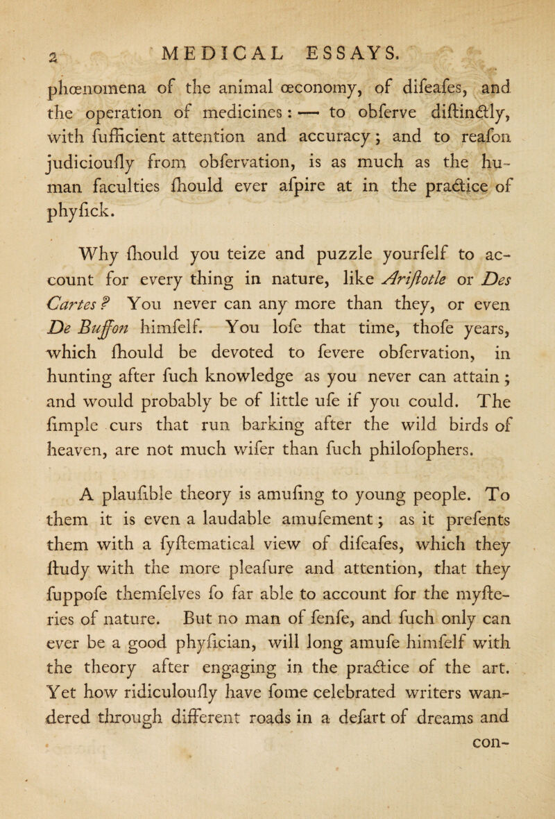 phcenomena of the animal oeconomy, of difeafes, and the operation of medicines: — to obferve diftinbtly, with fufficient attention and accuracy; and to reafon judicioufly from obfervation, is as much as the hu ¬ man faculties fhould ever afpire at in the practice of Why fhould you teize and puzzle yourfelf to ac¬ count for every thing in nature, like Arijhtle or Des Cartes f Yon never can any more than they, or even De Buffon himfelf. You lofe that time, thofe years, which fhould be devoted to fevere obfervation, in hunting after fuch knowledge as you never can attain; and would probably be of little ufe if you could. The fimple curs that run barking after the wild birds of heaven, are not much wifer than fuch philofophers. A plaufible theory is amuling to young people. To them it is even a laudable amufement; as it prefents them with a fyftematical view of difeafes, which they Itudy with the more pleafure and attention, that they fuppofe themfelves fo far able to account for the myfte- ries of nature. But no man of fenfe, and fuch only can ever be a good phyilcian, will long amufe himfelf with the theory after engaging in the practice of the art. Yet how ridiculoully have fome celebrated writers wan¬ dered through different roads in a defart of dreams and . con- I